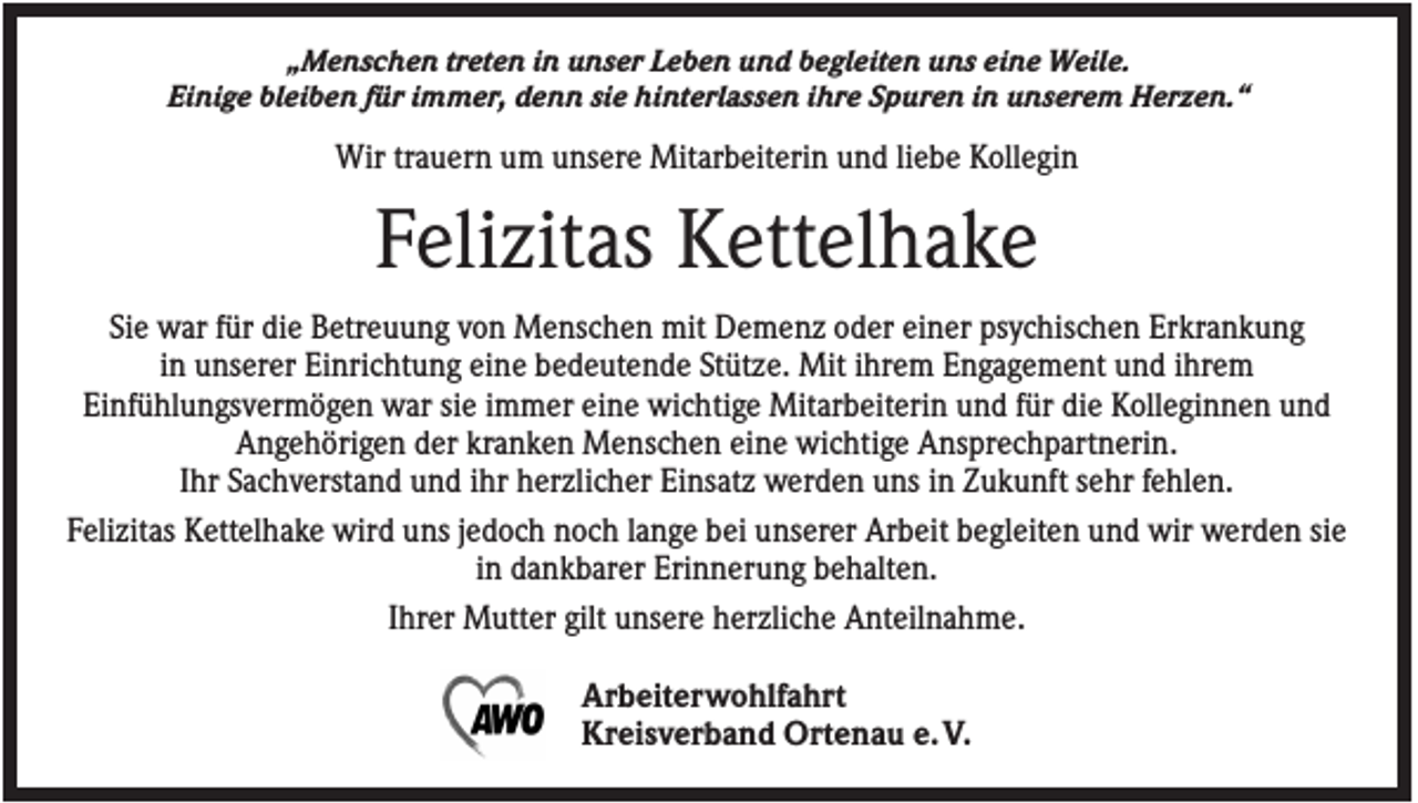 <p>„Menschen treten in unser Leben und begleiten uns eine Weile.<br />Einige bleiben für immer, denn sie hinterlassen ihre Spuren in unserem Herzen.“</p><p>Wir trauern um unsere Mitarbeiterin und liebe Kollegin</p><p>Felizitas Kettelhake<br />Sie war für die Betreuung von Menschen mit Demenz oder einer psychischen Erkrankung<br />in unserer Einrichtung eine bedeutende Stütze. Mit ihrem Engagement und ihrem<br />Einfühlungsvermögen war sie immer eine wichtige Mitarbeiterin und für die Kolleginnen und<br />Angehörigen der kranken Menschen eine wichtige Ansprechpartnerin.<br />Ihr Sachverstand und ihr herzlicher Einsatz werden uns in Zukunft sehr fehlen.<br />Felizitas Kettelhake wird uns jedoch noch lange bei unserer Arbeit begleiten und wir werden sie<br />in dankbarer Erinnerung behalten.<br />Ihrer Mutter gilt unsere herzliche Anteilnahme.<br />Arbeiterwohlfahrt<br />Kreisverband Ortenau e. V.</p>