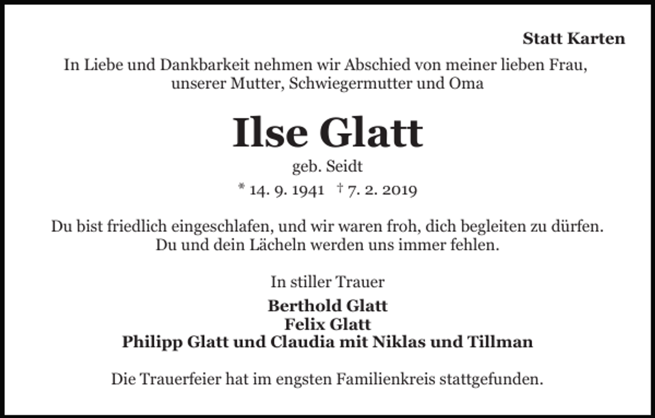 <p>Statt Karten<br />In Liebe und Dankbarkeit nehmen wir Abschied von meiner lieben Frau,<br />unserer Mutter, Schwiegermutter und Oma</p><p>Ilse Glatt<br />geb. Seidt<br />* 14. 9. 1941 † 7. 2. 2019<br />Du bist friedlich eingeschlafen, und wir waren froh, dich begleiten zu dürfen.<br />Du und dein Lächeln werden uns immer fehlen.<br />In stiller Trauer<br />Berthold Glatt<br />Felix Glatt<br />Philipp Glatt und Claudia mit Niklas und Tillman<br />Die Trauerfeier hat im engsten Familienkreis stattgefunden.</p>