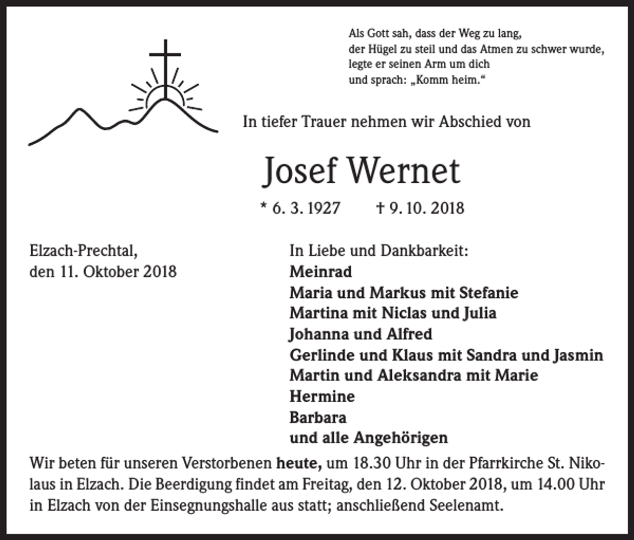 <p>Als Gott sah, dass der Weg zu lang,<br />der Hügel zu steil und das Atmen zu schwer wurde,<br />legte er seinen Arm um dich<br />und sprach: „Komm heim.“</p><p>In tiefer Trauer nehmen wir Abschied von</p><p>Josef Wernet<br />* 6. 3. 1927 † 9. 10. 2018<br />Elzach-Prechtal,<br />In Liebe und Dankbarkeit:<br />den 11. Oktober 2018<br />Meinrad</p><p>Maria und Markus mit Stefanie</p><p>Martina mit Niclas und Julia</p><p>Johanna und Alfred</p><p>Gerlinde und Klaus mit Sandra und Jasmin</p><p>Martin und Aleksandra mit Marie</p><p>Hermine</p><p>Barbara</p><p>und alle Angehörigen<br />Wir beten für unseren Verstorbenen heute, um 18.30 Uhr in der Pfarrkirche St. Nikolaus in Elzach. Die Beerdigung findet am Freitag, den 12. Oktober 2018, um 14.00 Uhr<br />in Elzach von der Einsegnungshalle aus statt; anschließend Seelenamt.</p>