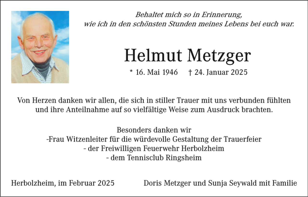 <p>Behaltet mich so in Erinnerung,<br />wie ich in den schönsten Stunden meines Lebens bei euch war.</p><p>* 16. Mai 1946</p><p>† 24. Januar 2025</p><p>Von Herzen danken wir allen, die sich in stiller Trauer mit uns verbunden fühlten<br />und ihre Anteilnahme auf so vielfältige Weise zum Ausdruck brachten.<br />Besonders danken wir<br />-Frau Witzenleiter für die würdevolle Gestaltung der Trauerfeier<br />- der Freiwilligen Feuerwehr Herbolzheim<br />- dem Tennisclub Ringsheim<br />Herbolzheim, im Februar 2025</p><p>Doris Metzger und Sunja Seywald mit Familie</p>