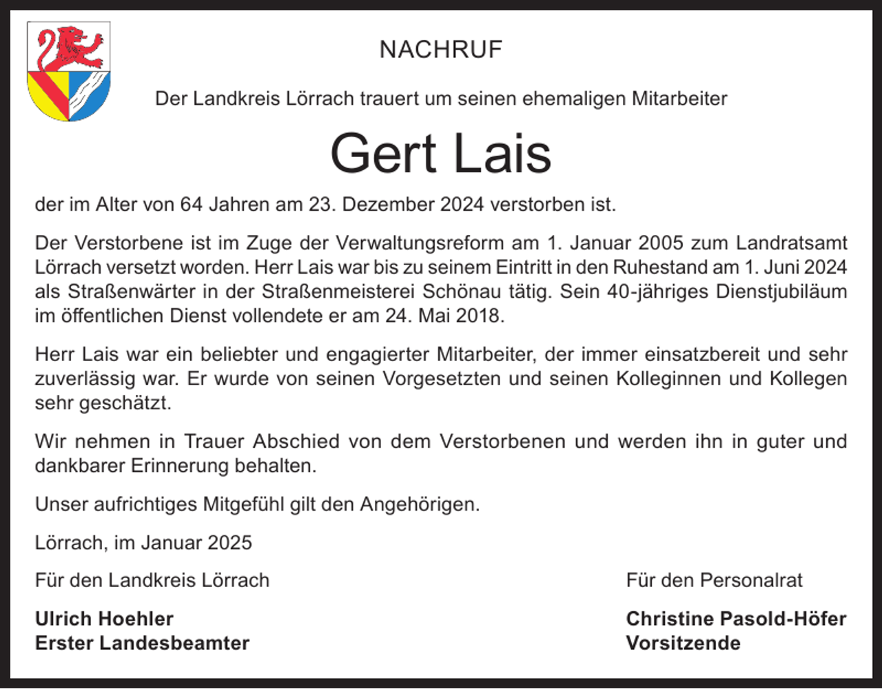 <p>NACHRUF<br />Der Landkreis Lörrach trauert um seinen ehemaligen Mitarbeiter</p><p>Gert Lais</p><p>der im Alter von 64 Jahren am 23. Dezember 2024 verstorben ist.<br />Der Verstorbene ist im Zuge der Verwaltungsreform am 1. Januar 2005 zum Landratsamt<br />Lörrach versetzt worden. Herr Lais war bis zu seinem Eintritt in den Ruhestand am 1. Juni 2024<br />als Straßenwärter in der Straßenmeisterei Schönau tätig. Sein 40-jähriges Dienstjubiläum<br />im öffentlichen Dienst vollendete er am 24. Mai 2018.<br />Herr Lais war ein beliebter und engagierter Mitarbeiter, der immer einsatzbereit und sehr<br />zuverlässig war. Er wurde von seinen Vorgesetzten und seinen Kolleginnen und Kollegen<br />sehr geschätzt.<br />Wir nehmen in Trauer Abschied von dem Verstorbenen und werden ihn in guter und<br />dankbarer Erinnerung behalten.<br />Unser aufrichtiges Mitgefühl gilt den Angehörigen.<br />Lörrach, im Januar 2025<br />Für den Landkreis Lörrach</p><p>Für den Personalrat</p><p>Ulrich Hoehler<br />Erster Landesbeamter</p><p>Christine Pasold-Höfer<br />Vorsitzende</p>