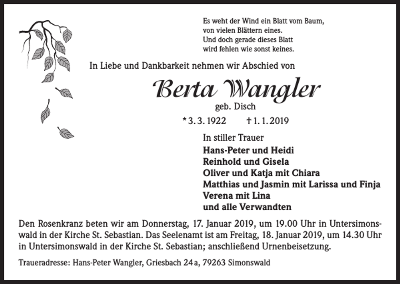 <p>Es weht der Wind ein Blatt vom Baum,<br />von vielen Blättern eines.<br />Und doch gerade dieses Blatt<br />wird fehlen wie sonst keines.</p><p>In Liebe und Dankbarkeit nehmen wir Abschied von</p><p>Berta Wangler<br />geb. Disch<br />* 3. 3. 1922 † 1. 1. 2019</p><p>In stiller Trauer<br />Hans-Peter und Heidi<br />Reinhold und Gisela<br />Oliver und Katja mit Chiara<br />Matthias und Jasmin mit Larissa und Finja<br />Verena mit Lina<br />und alle Verwandten<br />Den Rosenkranz beten wir am Donnerstag, 17. Januar 2019, um 19.00 Uhr in Untersimonswald in der Kirche St. Sebastian. Das Seelenamt ist am Freitag, 18. Januar 2019, um 14.30 Uhr<br />in Untersimonswald in der Kirche St. Sebastian; anschließend Urnenbeisetzung.<br />Traueradresse: Hans-Peter Wangler, Griesbach 24 a, 79263 Simonswald</p>