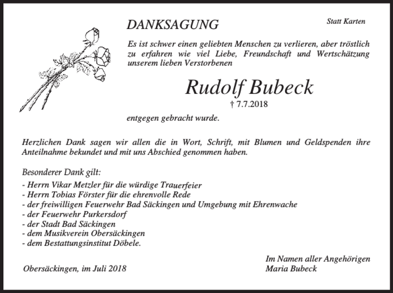 <p>DANKSAGUNG</p><p>Statt Karten</p><p>Es ist schwer einen geliebten Menschen zu verlieren, aber tröstlich<br />zu erfahren wie viel Liebe, Freundschaft und Wertschätzung<br />unserem lieben Verstorbenen</p><p>Rudolf Bubeck<br />† 7.7.2018<br />entgegen gebracht wurde.<br />Herzlichen Dank sagen wir allen die in Wort, Schrift, mit Blumen und Geldspenden ihre<br />Anteilnahme bekundet und mit uns Abschied genommen haben.<br />Besonderer Dank gilt:<br />- Herrn Vikar Metzler für die würdige Trauerfeier<br />- Herrn Tobias Förster für die ehrenvolle Rede<br />- der freiwilligen Feuerwehr Bad Säckingen und Umgebung mit Ehrenwache<br />- der Feuerwehr Purkersdorf<br />- der Stadt Bad Säckingen<br />- dem Musikverein Obersäckingen<br />- dem Bestattungsinstitut Döbele.<br />Obersäckingen, im Juli 2018</p><p>Im Namen aller Angehörigen<br />Maria Bubeck</p>