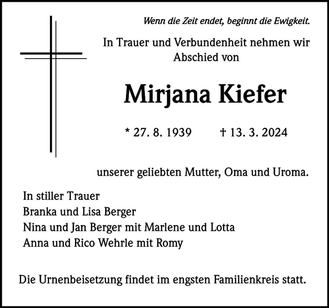 <p>Wenn die Zeit endet, beginnt die Ewigkeit.</p><p>In Trauer und Verbundenheit nehmen wir<br />Abschied von</p><p>Mirjana Kiefer<br />* 27. 8. 1939</p><p>† 13. 3. 2024</p><p>unserer geliebten Mutter, Oma und Uroma.<br />In stiller Trauer<br />Branka und Lisa Berger<br />Nina und Jan Berger mit Marlene und Lotta<br />Anna und Rico Wehrle mit Romy<br />Die Urnenbeisetzung findet im engsten Familienkreis statt.</p>