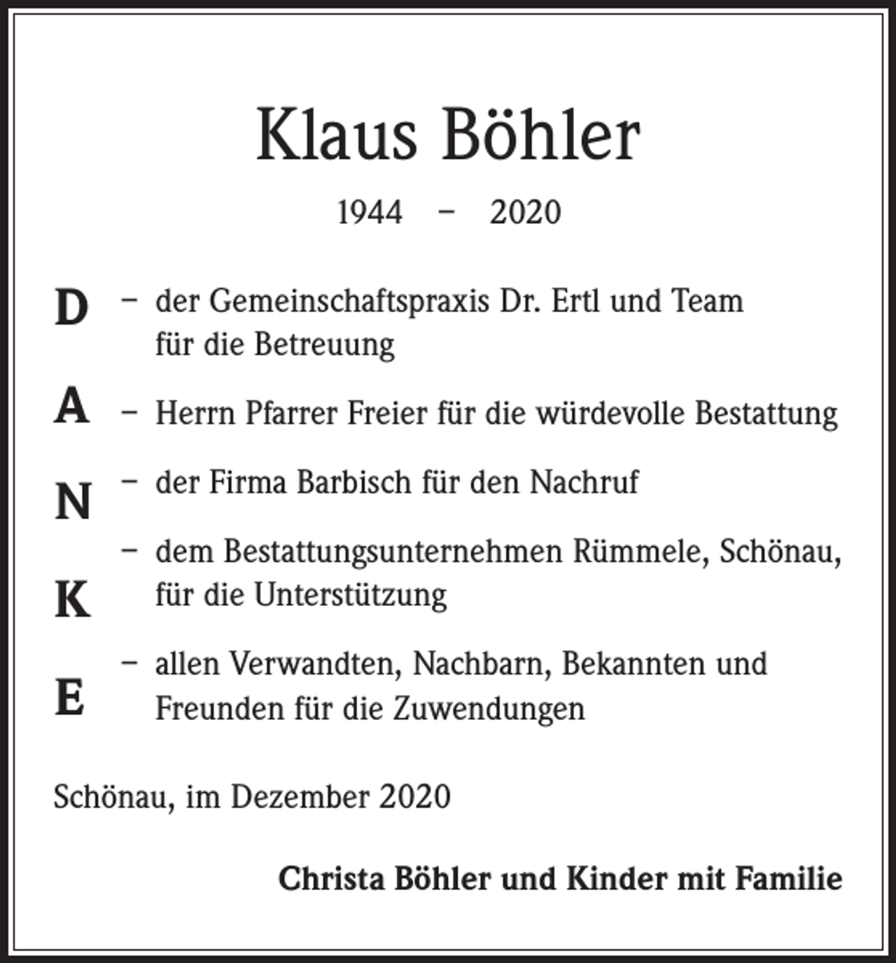 <p>Klaus Böhler<br />1944 – 2020</p><p>D</p><p>– der Gemeinschaftspraxis Dr. Ertl und Team<br />für die Betreuung</p><p>A</p><p>– Herrn Pfarrer Freier für die würdevolle Bestattung</p><p>N</p><p>– der Firma Barbisch für den Nachruf</p><p>K</p><p>– dem Bestattungsunternehmen Rümmele, Schönau,<br />für die Unterstützung</p><p>E</p><p>– allen Verwandten, Nachbarn, Bekannten und<br />Freunden für die Zuwendungen</p><p>Schönau, im Dezember 2020<br />Christa Böhler und Kinder mit Familie</p>
