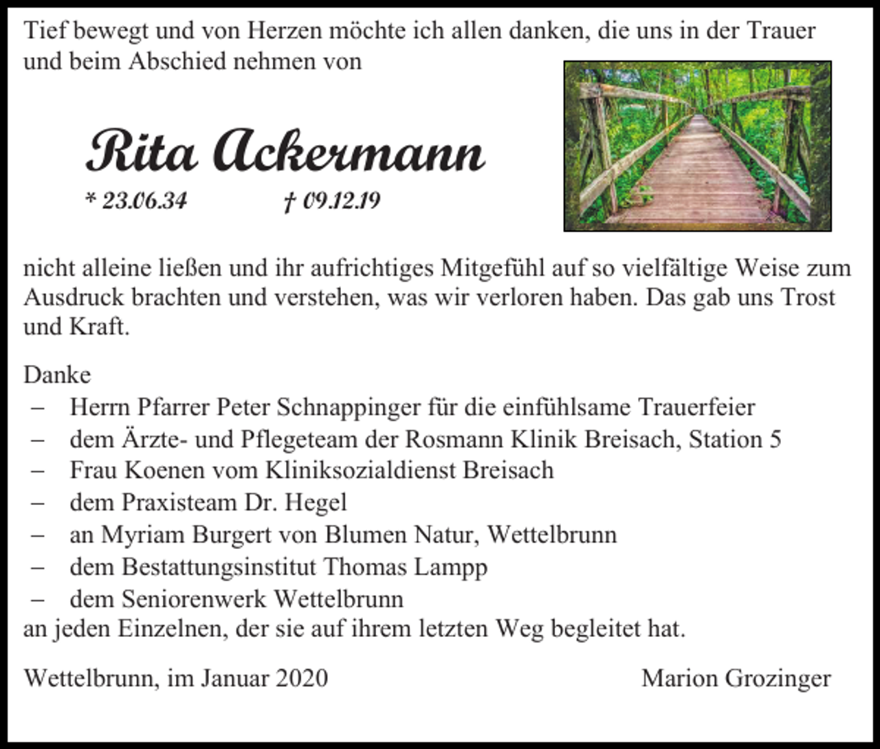<p>Tief bewegt und von Herzen möchte ich allen danken, die uns in der Trauer<br />und beim Abschied nehmen von</p><p>Rita Ackermann<br />* 23.06.34</p><p>† 09.12.19</p><p>nicht alleine ließen und ihr aufrichtiges Mitgefühl auf so vielfältige Weise zum<br />Ausdruck brachten und verstehen, was wir verloren haben. Das gab uns Trost<br />und Kraft.<br />Danke<br />− Herrn Pfarrer Peter Schnappinger für die einfühlsame Trauerfeier<br />− dem Ärzte- und Pflegeteam der Rosmann Klinik Breisach, Station 5<br />− Frau Koenen vom Kliniksozialdienst Breisach<br />− dem Praxisteam Dr. Hegel<br />− an Myriam Burgert von Blumen Natur, Wettelbrunn<br />− dem Bestattungsinstitut Thomas Lampp<br />− dem Seniorenwerk Wettelbrunn<br />an jeden Einzelnen, der sie auf ihrem letzten Weg begleitet hat.<br />Wettelbrunn, im Januar 2020</p><p>Marion Grozinger</p>