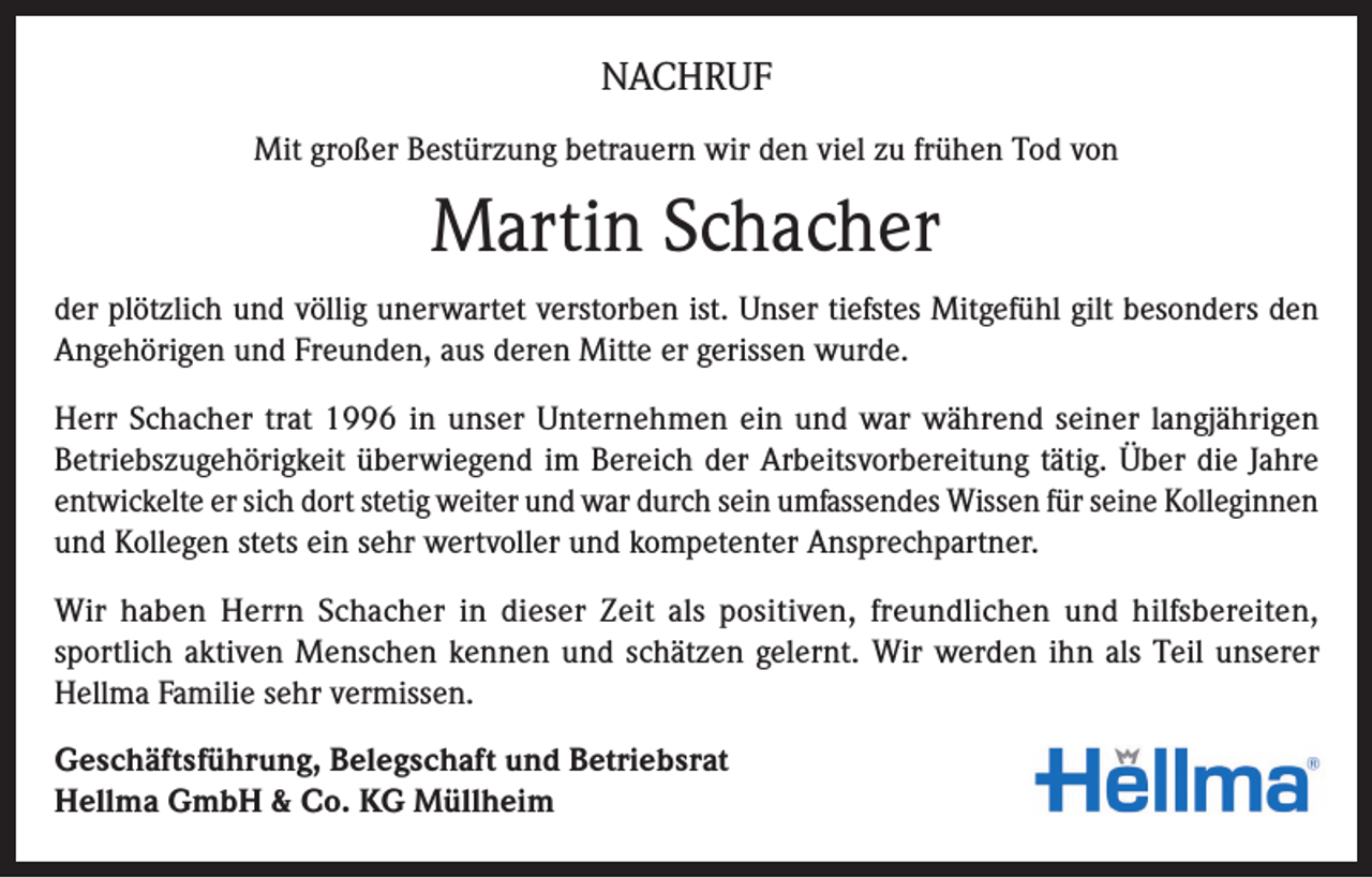 <p>NACHRUF<br />Mit großer Bestürzung betrauern wir den viel zu frühen Tod von</p><p>Martin Schacher<br />der plötzlich und völlig unerwartet verstorben ist. Unser tiefstes Mitgefühl gilt besonders den<br />Angehörigen und Freunden, aus deren Mitte er gerissen wurde.<br />Herr Schacher trat 1996 in unser Unternehmen ein und war während seiner langjährigen<br />Betriebszugehörigkeit überwiegend im Bereich der Arbeitsvorbereitung tätig. Über die Jahre<br />entwickelte er sich dort stetig weiter und war durch sein umfassendes Wissen für seine Kolleginnen<br />und Kollegen stets ein sehr wertvoller und kompetenter Ansprechpartner.<br />Wir haben Herrn Schacher in dieser Zeit als positiven, freundlichen und hilfsbereiten,<br />sportlich aktiven Menschen kennen und schätzen gelernt. Wir werden ihn als Teil unserer<br />Hellma Familie sehr vermissen.<br />Geschäftsführung, Belegschaft und Betriebsrat<br />Hellma GmbH &amp; Co. KG Müllheim</p>