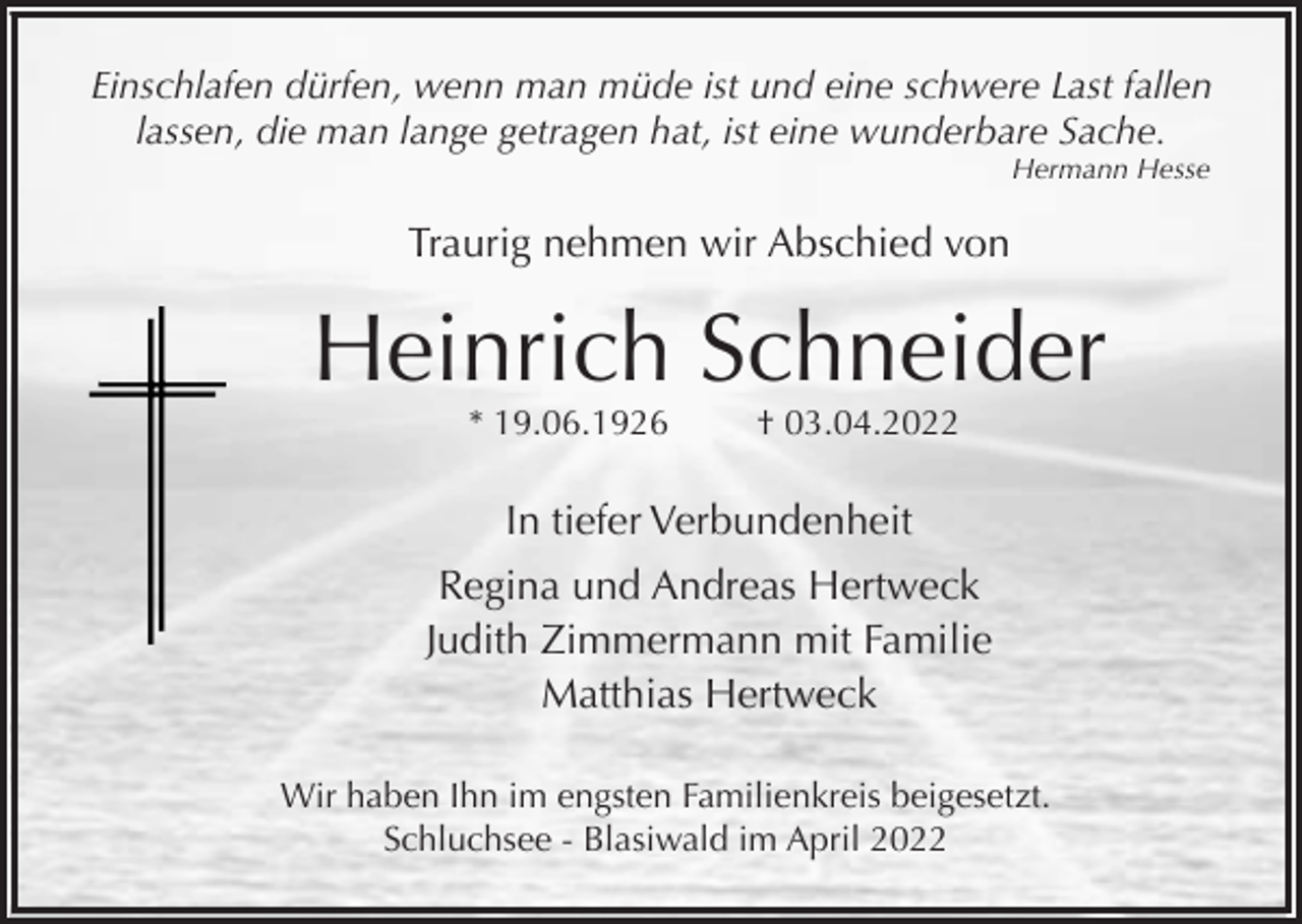 <p>Einschlafen dürfen, wenn man müde ist und eine schwere Last fallen<br />lassen, die man lange getragen hat, ist eine wunderbare Sache.<br />Hermann Hesse</p><p>Traurig nehmen wir Abschied von</p><p>Heinrich Schneider<br />* 19.06.1926</p><p>† 03.04.2022</p><p>In tiefer Verbundenheit<br />Regina und Andreas Hertweck<br />Judith Zimmermann mit Familie<br />Matthias Hertweck<br />Wir haben Ihn im engsten Familienkreis beigesetzt.<br />Schluchsee - Blasiwald im April 2022</p>