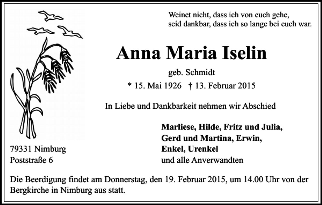 <p>Weinet nicht, dass ich von euch gehe,<br />seid dankbar, dass ich so lange bei euch war.</p><p>Anna Maria Iselin<br />geb. Schmidt<br />* 15. Mai 1926 † 13. Februar 2015<br />In Liebe und Dankbarkeit nehmen wir Abschied</p><p>79331 Nimburg<br />Poststraße 6</p><p>Marliese, Hilde, Fritz und Julia,<br />Gerd und Martina, Erwin,<br />Enkel, Urenkel<br />und alle Anverwandten</p><p>Die Beerdigung findet am Donnerstag, den 19. Februar 2015, um 14.00 Uhr von der<br />Bergkirche in Nimburg aus statt.</p>