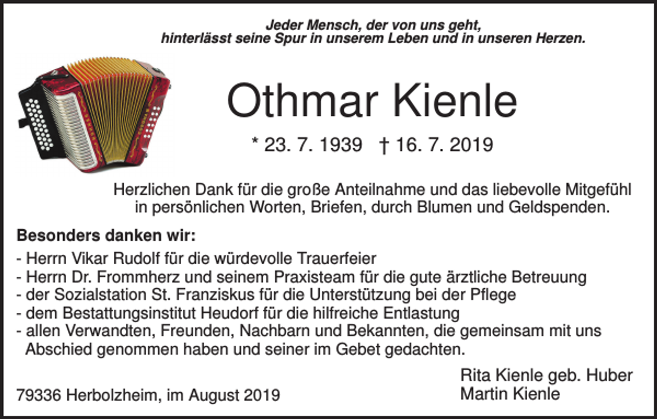 <p>Jeder Mensch, der von uns geht,<br />hinterlässt seine Spur in unserem Leben und in unseren Herzen.</p><p>Othmar Kienle<br />* 23. 7. 1939 † 16. 7. 2019<br />Herzlichen Dank für die große Anteilnahme und das liebevolle Mitgefühl<br />in persönlichen Worten, Briefen, durch Blumen und Geldspenden.<br />Besonders danken wir:<br />- Herrn Vikar Rudolf für die würdevolle Trauerfeier<br />- Herrn Dr. Frommherz und seinem Praxisteam für die gute ärztliche Betreuung<br />- der Sozialstation St. Franziskus für die Unterstützung bei der Pflege<br />- dem Bestattungsinstitut Heudorf für die hilfreiche Entlastung<br />- allen Verwandten, Freunden, Nachbarn und Bekannten, die gemeinsam mit uns<br />Abschied genommen haben und seiner im Gebet gedachten.<br />79336 Herbolzheim, im August 2019</p><p>Rita Kienle geb. Huber<br />Martin Kienle</p>