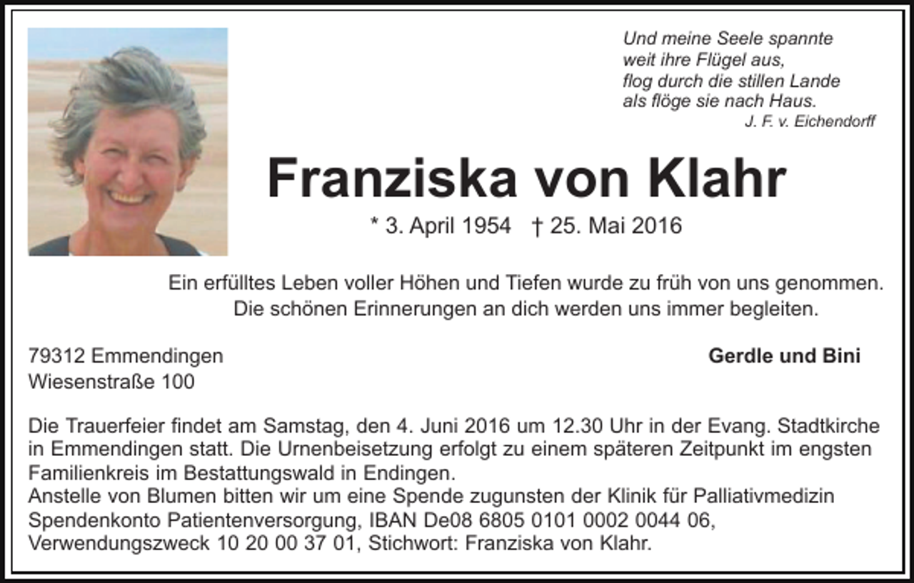 <p>Und meine Seele spannte<br />weit ihre Flügel aus,<br />flog durch die stillen Lande<br />als flöge sie nach Haus.<br />J. F. v. Eichendorff</p><p>Franziska von Klahr<br />* 3. April 1954 † 25. Mai 2016<br />Ein erfülltes Leben voller Höhen und Tiefen wurde zu früh von uns genommen.<br />Die schönen Erinnerungen an dich werden uns immer begleiten.<br />79312 Emmendingen<br />Wiesenstraße 100</p><p>Gerdle und Bini</p><p>Die Trauerfeier findet am Samstag, den 4. Juni 2016 um 12.30 Uhr in der Evang. Stadtkirche<br />in Emmendingen statt. Die Urnenbeisetzung erfolgt zu einem späteren Zeitpunkt im engsten<br />Familienkreis im Bestattungswald in Endingen.<br />Anstelle von Blumen bitten wir um eine Spende zugunsten der Klinik für Palliativmedizin<br />Spendenkonto Patientenversorgung, IBAN De08 6805 0101 0002 0044 06,<br />Verwendungszweck 10 20 37 01, Stichwort: Franziska von Klahr.</p>