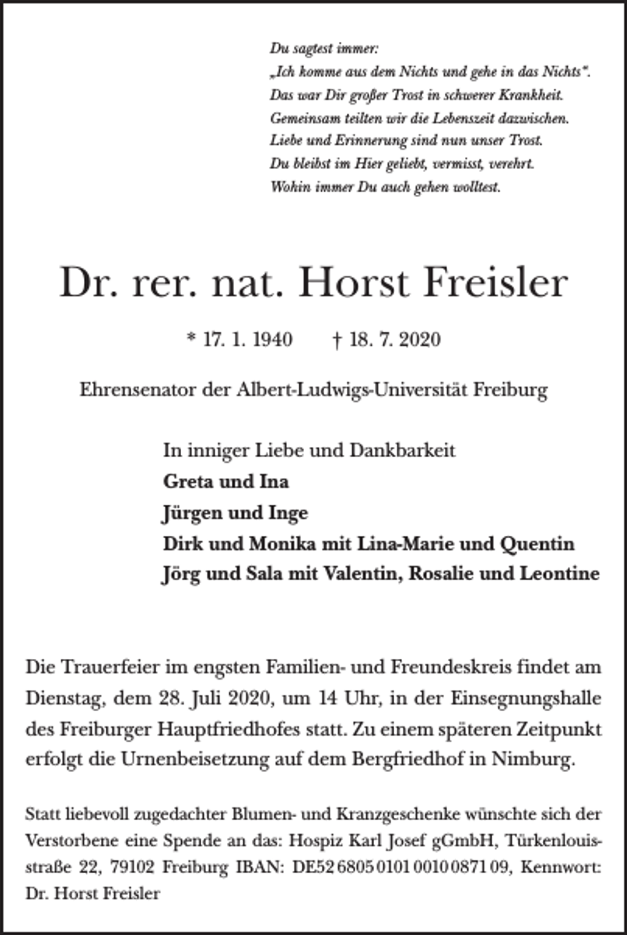 <p>Du sagtest immer:<br />„Ich komme aus dem Nichts und gehe in das Nichts“.<br />Das war Dir großer Trost in schwerer Krankheit.<br />Gemeinsam teilten wir die Lebenszeit dazwischen.<br />Liebe und Erinnerung sind nun unser Trost.<br />Du bleibst im Hier geliebt, vermisst, verehrt.<br />Wohin immer Du auch gehen wolltest.</p><p>Dr. rer. nat. Horst Freisler<br />* 17. 1. 1940 † 18. 7. 2020<br />Ehrensenator der Albert-Ludwigs-Universität Freiburg<br />In inniger Liebe und Dankbarkeit<br />Greta und Ina<br />Jürgen und Inge<br />Dirk und Monika mit Lina-Marie und Quentin<br />Jörg und Sala mit Valentin, Rosalie und Leontine</p><p>Die Trauerfeier im engsten Familien- und Freundeskreis findet am<br />Dienstag, dem 28. Juli 2020, um 14 Uhr, in der Einsegnungshalle<br />des Freiburger Hauptfriedhofes statt.Zu einem späteren Zeitpunkt<br />erfolgt die Urnenbeisetzung auf dem Bergfriedhof in Nimburg.<br />Statt liebevoll zugedachter Blumen- und Kranzgeschenke wünschte sich der<br />Verstorbene eine Spende an das: Hospiz Karl Josef gGmbH, Türkenlouisstraße 22, 79102 Freiburg IBAN: DE52 6805 0101 001871 09, Kennwort:<br />Dr. Horst Freisler</p>