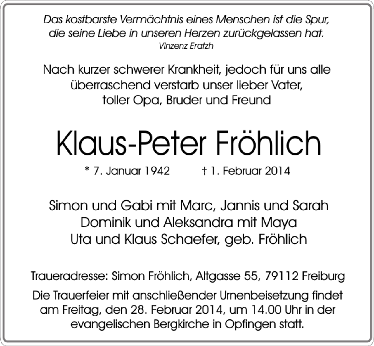 <p>Das kostbarste Vermächtnis eines Menschen ist die Spur,<br />die seine Liebe in unseren Herzen zurückgelassen hat.<br />Vinzenz Eratzh</p><p>Nach kurzer schwerer Krankheit, jedoch für uns alle<br />überraschend verstarb unser lieber Vater,<br />toller Opa, Bruder und Freund</p><p>Klaus-Peter Fröhlich<br />* 7. Januar 1942</p><p>1. Februar 2014</p><p>Simon und Gabi mit Marc, Jannis und Sarah<br />Dominik und Aleksandra mit Maya<br />Uta und Klaus Schaefer, geb. Fröhlich<br />Traueradresse: Simon Fröhlich, Altgasse 55, 79112 Freiburg<br />Die Trauerfeier mit anschließender Urnenbeisetzung findet<br />am Freitag, den 28. Februar 2014, um 14.00 Uhr in der<br />evangelischen Bergkirche in Opfingen statt.</p>