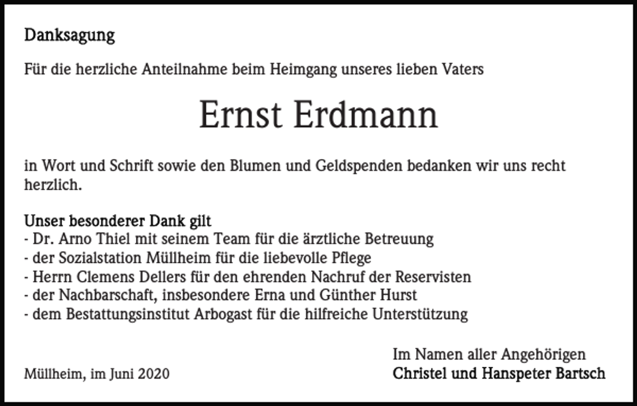 <p>Für die herzliche Anteilnahme beim Heimgang unseres lieben Vaters</p><p>Ernst Erdmann<br />in Wort und Schrift sowie den Blumen und Geldspenden bedanken wir uns recht<br />herzlich.</p><p>- Dr. Arno Thiel mit seinem Team für die ärztliche Betreuung<br />- der Sozialstation Müllheim für die liebevolle Pflege<br />- Herrn Clemens Dellers für den ehrenden Nachruf der Reservisten<br />- der Nachbarschaft, insbesondere Erna und Günther Hurst<br />- dem Bestattungsinstitut Arbogast für die hilfreiche Unterstützung<br />Im Namen aller Angehörigen<br />Müllheim, im Juni 2020</p>