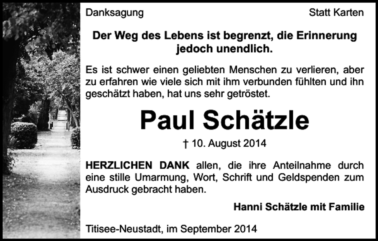 <p>Danksagung</p><p>Statt Karten</p><p>Der Weg des Lebens ist begrenzt, die Erinnerung<br />jedoch unendlich.<br />Es ist schwer einen geliebten Menschen zu verlieren, aber<br />zu erfahren wie viele sich mit ihm verbunden fühlten und ihn<br />geschätzt haben, hat uns sehr getröstet.</p><p>Paul Schätzle<br />† 10. August 2014</p><p>HERZLICHEN DANK allen, die ihre Anteilnahme durch<br />eine stille Umarmung, Wort, Schrift und Geldspenden zum<br />Ausdruck gebracht haben.<br />Hanni Schätzle mit Familie<br />Titisee-Neustadt, im September 2014</p>
