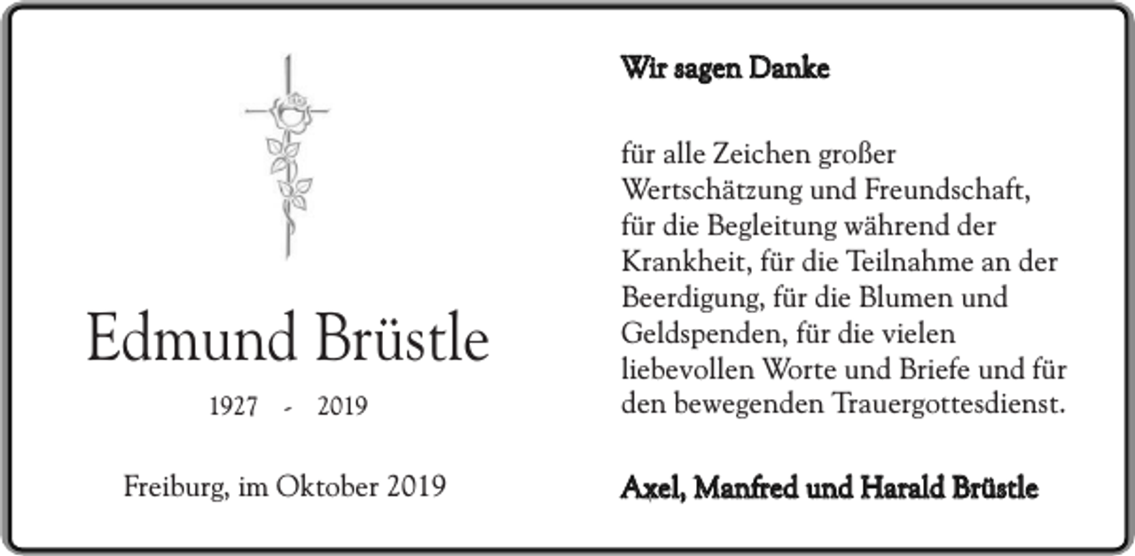 <p>Wir sagen Danke</p><p>Edmund Brüstle<br />1927 - 2019</p><p>Freiburg, im Oktober 2019</p><p>für alle Zeichen großer<br />Wertschätzung und Freundschaft,<br />für die Begleitung während der<br />Krankheit, für die Teilnahme an der<br />Beerdigung, für die Blumen und<br />Geldspenden, für die vielen<br />liebevollen Worte und Briefe und für<br />den bewegenden Trauergottesdienst.<br />Axel, Manfred und Harald Brüstle</p>