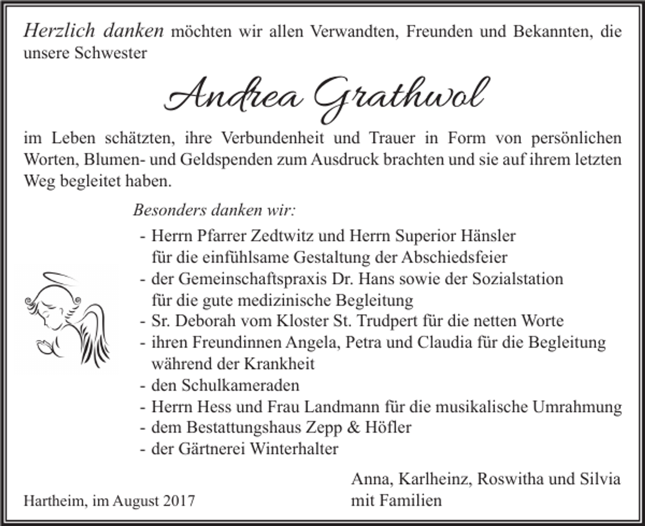 <p>HHerzlich<br />erzli c h ddanken<br />a n k e n möchten<br />m ö c ht e n wir<br />wir allen<br />all e n Verwandten,<br />Ver w a n dt e n, Freunden<br />Fr e u n d e n und<br />u n d Bekannten,<br />B e k a n nt e n, die<br />di e<br />unsere<br />u ns er e Schwester<br />S c h w est er</p><p>AAndrea<br />ndre a Gr<br />Grathwol<br />at h wol</p><p>i m Leben<br />im<br />L e b e n schätzten,<br />s c h ät zt e n, iihre<br />hr e Verbundenheit<br />Ver b u n d e n h eit und<br />u n d Trauer<br />Tr a u er iinn Form<br />F or m von<br />v o n persönlichen<br />p ers ö nli c h e n<br />WWorten,<br />ort e n, BlBlumenu m e n- u und<br />n d GGeldspenden<br />el ds p e n d e n z uzum<br />m AAusdruck<br />us dr u c k brbrachten<br />a c ht e n u und<br />n d sisie<br />e a uf<br />e m l etletzten<br />zt e n<br />aufi hrihrem<br />We<br />g b ebegleitet<br />gl eit et h ahaben.<br />b e n.<br />Weg<br />BBesonders<br />es o n d ers ddanken<br />a n k e n wir:<br />wir:<br />- Herrn<br />H err n Pfarrer<br />Pf arr er Zedtwitz<br />Z e dt wit z und<br />u n d Herrn<br />H err n Superior<br />S u p eri or Hänsler<br />H ä nsl er<br />f ür die<br />di e einfühlsame<br />ei nf ü hls a m e Gestaltung<br />G est alt u n g der<br />d er Abschiedsfeier<br />A bs c hi e dsf ei er<br />für<br />d er Gemeinschaftspraxis<br />G e m ei ns c h afts pr a xis Dr.<br />Dr. Hans<br />H a ns sowie<br />s o wi e der<br />d er Sozialstation<br />S o zi alst ati o n<br />- der<br />für<br />f ür die<br />di e gute<br />g ut e medizinische<br />m e di zi nis c h e Begleitung<br />B e gl eit u n g<br />- Sr.<br />Sr. Deborah<br />D e b or a h vom<br />v o m Kloster<br />Kl ost er St.<br />St. Trudpert<br />Tr u d p ert für<br />f ür die<br />di e netten<br />n ett e n Worte<br />W ort e<br />- ihren<br />i hr e n Freundinnen<br />Fr e u n di n n e n Angela,<br />A n g el a, Petra<br />P etr a und<br />u n d Claudia<br />Cl a u di a für<br />f ür die<br />di e Begleitung<br />B e gl eit u n g<br />während<br />w ä hr e n d der<br />d er Krankheit<br />Kr a n k h eit<br />- den<br />d e n Schulkameraden<br />S c h ul k a m er a d e n<br />- Herrn<br />H err n Hess<br />H ess und<br />u n d Frau<br />Fr a u Landmann<br />L a n d m a n n für<br />f ür die<br />di e musikalische<br />m usi k alis c h e Umrahmung<br />U mr a h m u n g<br />- dem<br />d e m Bestattungshaus<br />B est att u n gs h a us Zepp<br />Z e p p &amp;&amp; Höfler<br />H öfl er<br />- der<br />d er Gärtnerei<br />G ärt n er ei Winterhalter<br />Wi nt er h alt er<br />HHartheim,<br />art h ei m, i im<br />m AAugust<br />u g ust 22</p><p>Silvia<br />AAnna,<br />n n a, KKarlheinz,<br />arl h ei n z, RRoswitha<br />os wit h a uund<br />n d Sil<br />vi a<br />mitFFamilien<br />mit<br />a mili e n</p>