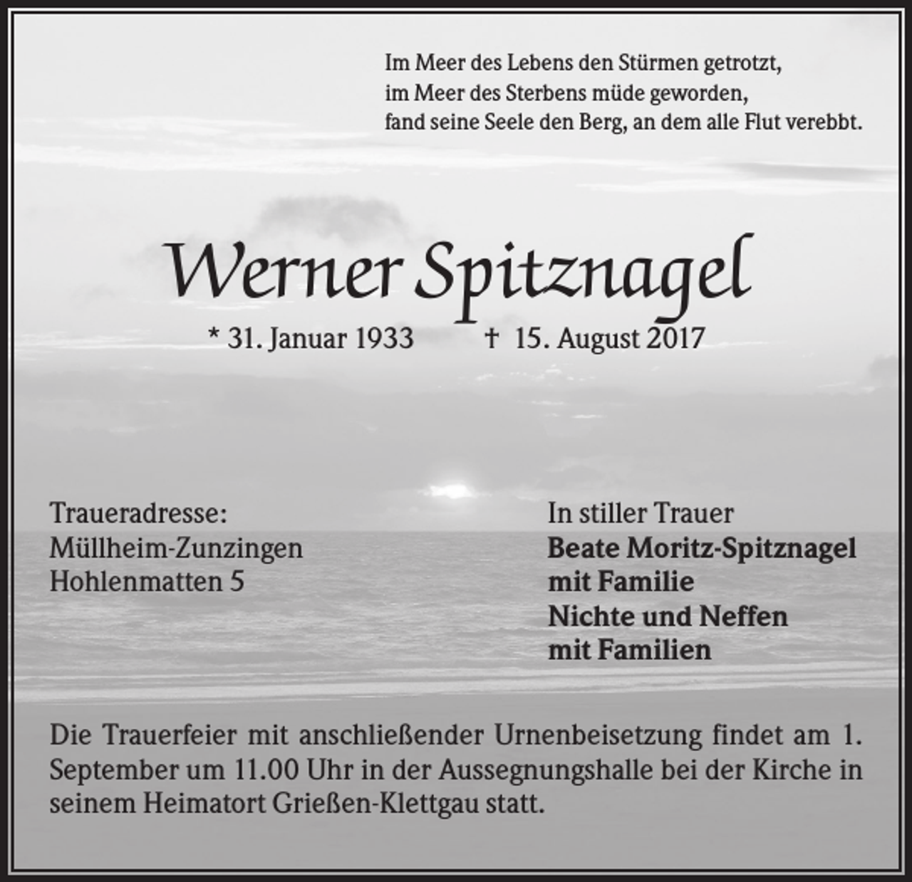 <p>Im Meer des Lebens den Stürmen getrotzt,<br />im Meer des Sterbens müde geworden,<br />fand seine Seele den Berg, an dem alle Flut verebbt.</p><p>Werner Spitznagel<br />* 31. Januar 1933</p><p>Traueradresse:<br />Müllheim-Zunzingen<br />Hohlenmatten 5</p><p>† 15. August 2017</p><p>In stiller Trauer<br />Beate Moritz-Spitznagel<br />mit Familie<br />Nichte und Neffen<br />mit Familien</p><p>Die Trauerfeier mit anschließender Urnenbeisetzung findet am 1.<br />September um 11.00 Uhr in der Aussegnungshalle bei der Kirche in<br />seinem Heimatort Grießen-Klettgau statt.</p>