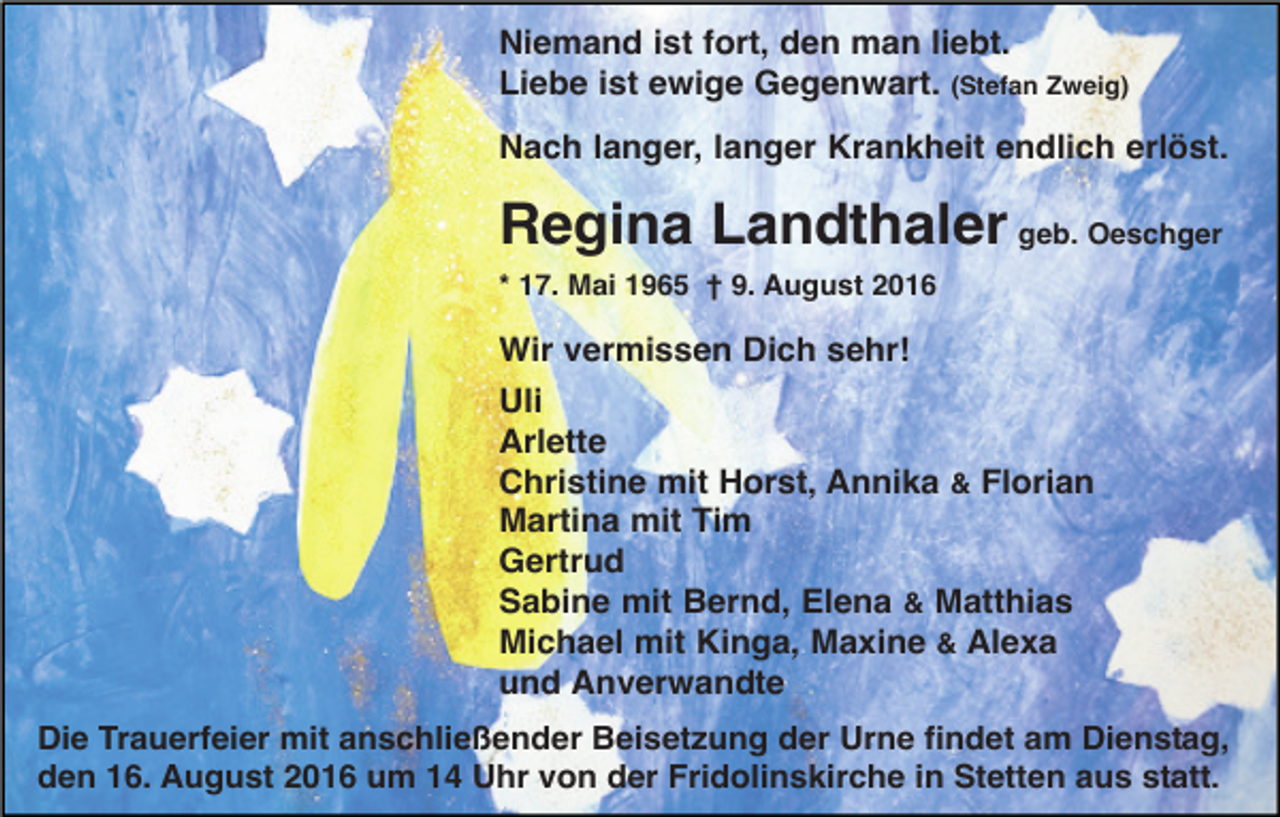 <p>Niemand ist fort, den man liebt.<br />Liebe ist ewige Gegenwart. (Stefan Zweig)<br />Nach langer, langer Krankheit endlich erlöst.</p><p>Regina Landthaler geb. Oeschger<br />* 17. Mai 1965 † 9. August 2016</p><p>Wir vermissen Dich sehr!<br />Uli<br />Arlette<br />Christine mit Horst, Annika &amp; Florian<br />Martina mit Tim<br />Gertrud<br />Sabine mit Bernd, Elena &amp; Matthias<br />Michael mit Kinga, Maxine &amp; Alexa<br />und Anverwandte<br />Die Trauerfeier mit anschließender Beisetzung der Urne findet am Dienstag,<br />den 16. August 2016 um 14 Uhr von der Fridolinskirche in Stetten aus statt.</p>
