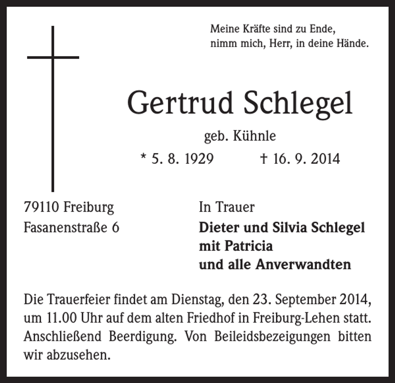 <p>Meine Kräfte sind zu Ende,<br />nimm mich, Herr, in deine Hände.</p><p>Gertrud Schlegel<br />geb. Kühnle<br />* 5. 8. 1929 † 16. 9. 2014<br />79110 Freiburg<br />Fasanenstraße 6</p><p>In Trauer<br />Dieter und Silvia Schlegel<br />mit Patricia<br />und alle Anverwandten</p><p>Die Trauerfeier findet am Dienstag, den 23. September 2014,<br />um 11.00 Uhr auf dem alten Friedhof in Freiburg-Lehen statt.<br />Anschließend Beerdigung. Von Beileidsbezeigungen bitten<br />wir abzusehen.</p>
