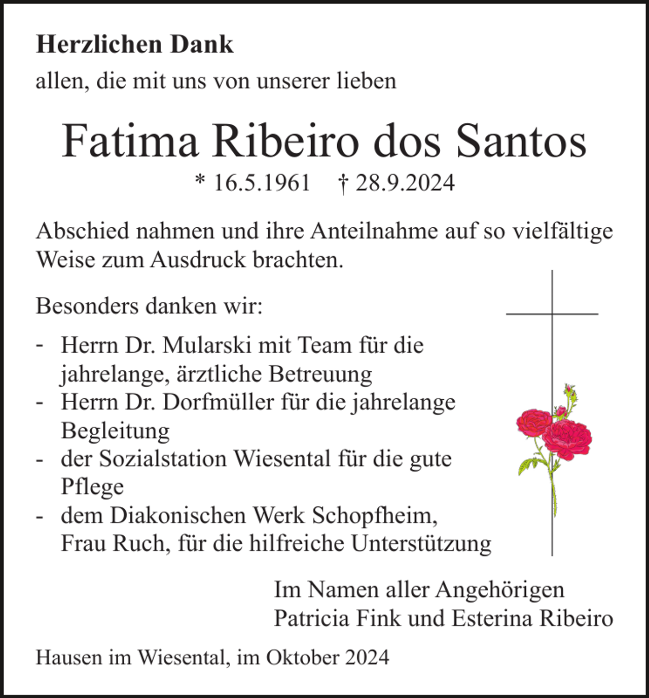 <p>Herzlichen Dank<br />allen, die mit uns von unserer lieben</p><p>Fatima Ribeiro dos Santos<br />* 16.5.1961</p><p>† 28.9.2024</p><p>Abschied nahmen und ihre Anteilnahme auf so vielfältige<br />Weise zum Ausdruck brachten.<br />Besonders danken wir:<br />- Herrn Dr. Mularski mit Team für die<br />jahrelange, ärztliche Betreuung<br />- Herrn Dr. Dorfmüller für die jahrelange<br />Begleitung<br />- der Sozialstation Wiesental für die gute<br />Pflege<br />- dem Diakonischen Werk Schopfheim,<br />Frau Ruch, für die hilfreiche Unterstützung<br />Im Namen aller Angehörigen<br />Patricia Fink und Esterina Ribeiro<br />Hausen im Wiesental, im Oktober 2024</p>