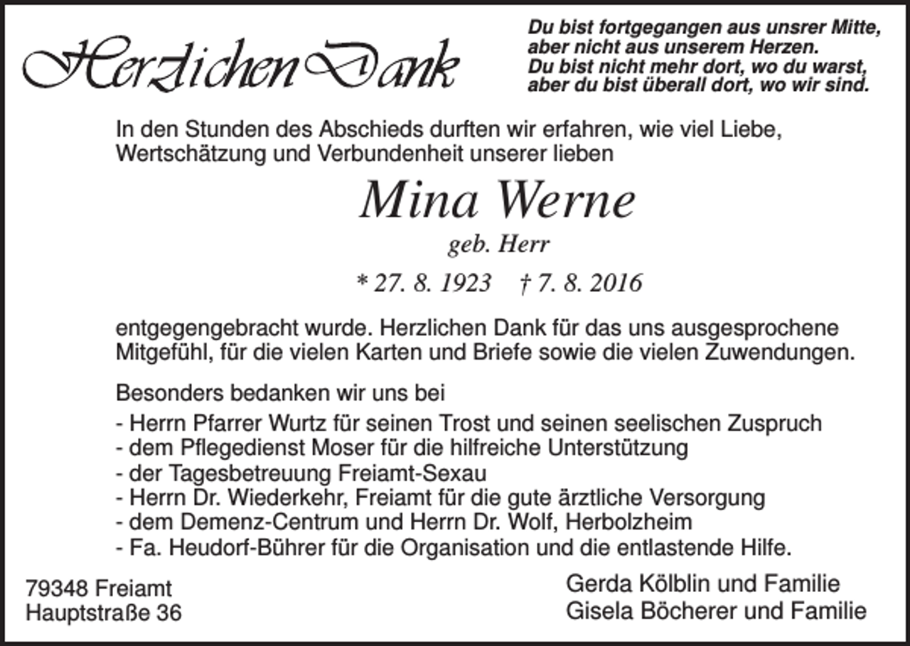 <p>Du bist fortgegangen aus unsrer Mitte,<br />aber nicht aus unserem Herzen.<br />Du bist nicht mehr dort, wo du warst,<br />aber du bist überall dort, wo wir sind.</p><p>In den Stunden des Abschieds durften wir erfahren, wie viel Liebe,<br />Wertschätzung und Verbundenheit unserer lieben</p><p>Mina Werne<br />geb. Herr<br />* 27. 8. 1923 † 7. 8. 2016<br />entgegengebracht wurde. Herzlichen Dank für das uns ausgesprochene<br />Mitgefühl, für die vielen Karten und Briefe sowie die vielen Zuwendungen.<br />Besonders bedanken wir uns bei<br />- Herrn Pfarrer Wurtz für seinen Trost und seinen seelischen Zuspruch<br />- dem Pflegedienst Moser für die hilfreiche Unterstützung<br />- der Tagesbetreuung Freiamt-Sexau<br />- Herrn Dr. Wiederkehr, Freiamt für die gute ärztliche Versorgung<br />- dem Demenz-Centrum und Herrn Dr. Wolf, Herbolzheim<br />- Fa. Heudorf-Bührer für die Organisation und die entlastende Hilfe.<br />79348 Freiamt<br />Hauptstraße 36</p><p>Gerda Kölblin und Familie<br />Gisela Böcherer und Familie</p>
