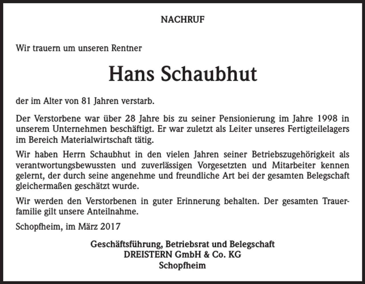 <p>NACHRUF<br />Wir trauern um unseren Rentner</p><p>Hans Schaubhut<br />der im Alter von 81 Jahren verstarb.<br />Der Verstorbene war über 28 Jahre bis zu seiner Pensionierung im Jahre 1998 in<br />­unserem Unternehmen beschäftigt. Er war zuletzt als Leiter unseres Fertigteilelagers<br />im Bereich Materialwirtschaft tätig.<br />Wir haben Herrn Schaubhut in den vielen Jahren seiner Betriebszugehörigkeit als<br />verantwortungsbewussten und zuverlässigen Vorgesetzten und Mitarbeiter kennen<br />­<br />­gelernt, der durch seine angenehme und freundliche Art bei der gesamten Belegschaft<br />gleichermaßen geschätzt wurde.<br />Wir werden den Verstorbenen in guter Erinnerung behalten. Der gesamten Trauer­<br />familie gilt unsere Anteilnahme.<br />Schopfheim, im März 2017<br />Geschäftsführung, Betriebsrat und Belegschaft<br />DREISTERN GmbH &amp; Co. KG<br />Schopfheim</p>