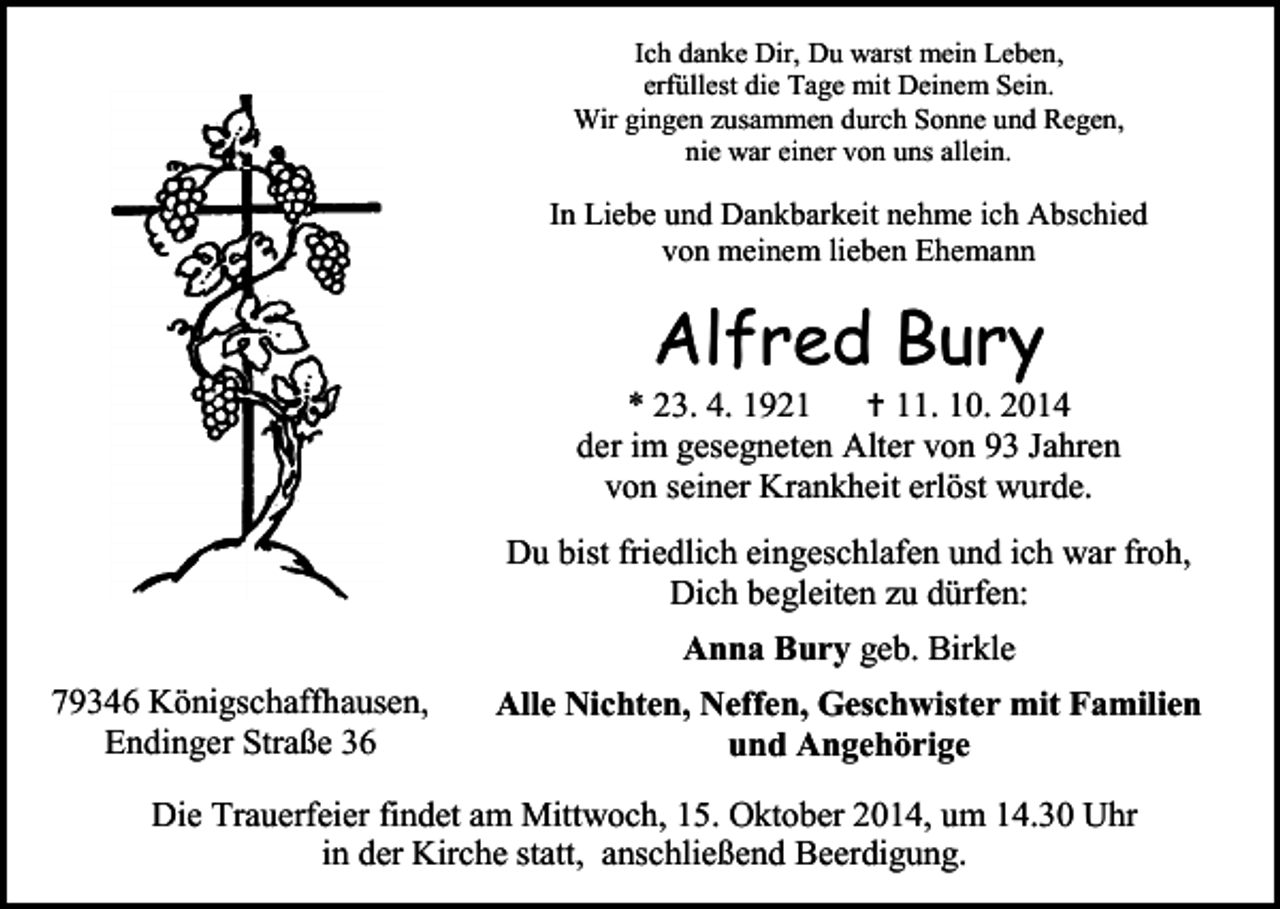 <p>Ich danke Dir, Du warst mein Leben,<br />erfüllest die Tage mit Deinem Sein.<br />Wir gingen zusammen durch Sonne und Regen,<br />nie war einer von uns allein.</p><p>In Liebe und Dankbarkeit nehme ich Abschied<br />von meinem lieben Ehemann</p><p>Alfred Bury</p><p>* 23. 4. 1921  11. 10. 2014<br />der im gesegneten Alter von 93 Jahren<br />von seiner Krankheit erlöst wurde.<br />Du bist friedlich eingeschlafen und ich war froh,<br />Dich begleiten zu dürfen:<br />Anna Bury geb. Birkle<br />79346 Königschaffhausen,<br />Endinger Straße 36</p><p>Alle Nichten, Neffen, Geschwister mit Familien<br />und Angehörige</p><p>Die Trauerfeier findet am Mittwoch, 15. Oktober 2014, um 14.30 Uhr<br />in der Kirche statt, anschließend Beerdigung.</p>