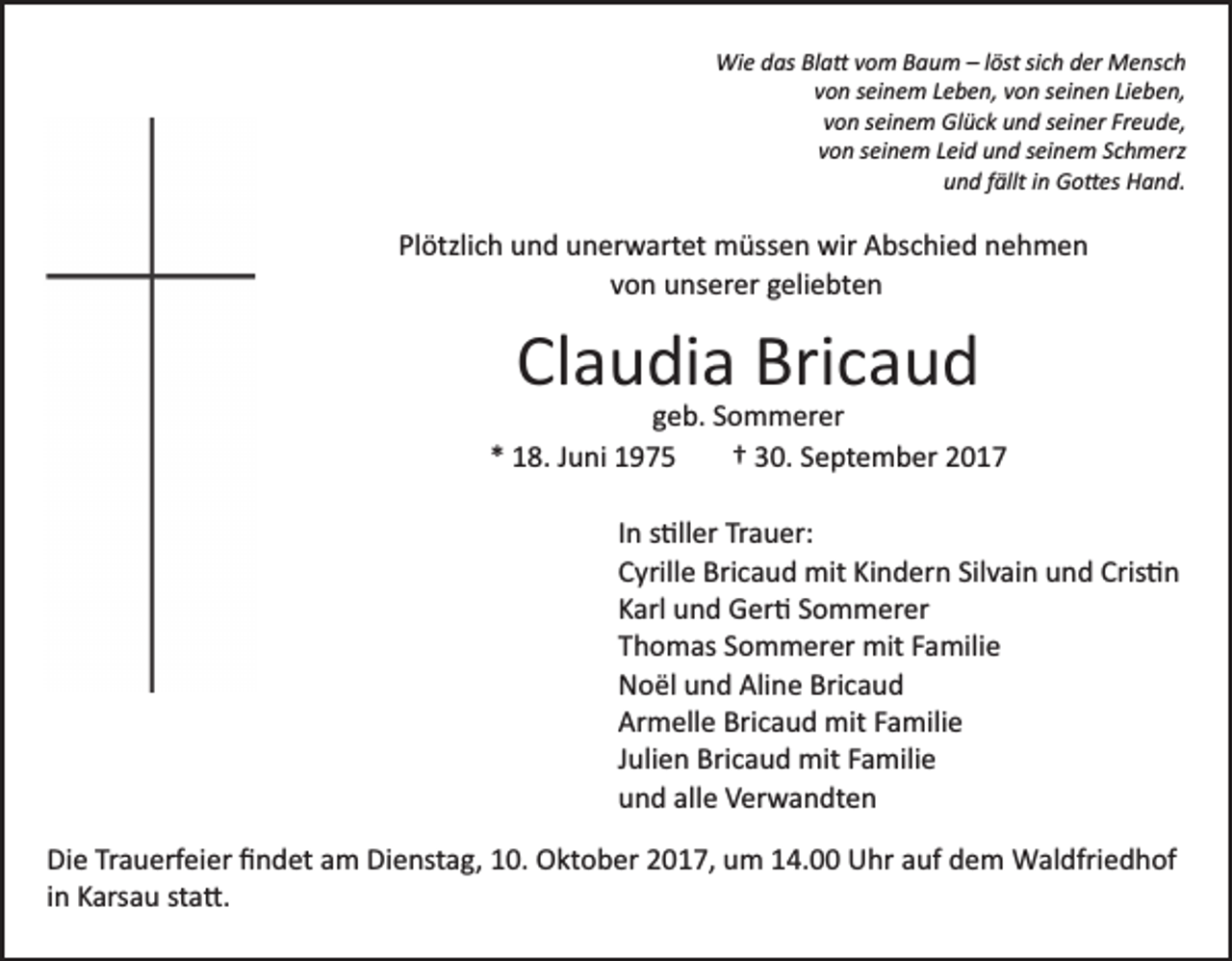 <p>Wi<br />e d das<br />as BlBla�<br />a � v vom<br />o m B Baum<br />a u m –– llöst<br />öst sisich<br />c h der<br />d er Mensch<br />M e ns c h<br />Wie<br />vvon<br />o n sseinem<br />ei n e m LLeben,<br />e b e n, vvon<br />o n sseinen<br />e i n e n Lieben,<br />Li e b e n,<br />vvon<br />o n sseinem<br />ei n e m Glück<br />Gl ü c k und<br />u n d sseiner<br />ei n er Fr<br />e u d e,<br />Freude,<br />vvon<br />o n sseinem<br />ei n e m LLeid<br />ei d und<br />u n d sseinem<br />ei n e m SSchmerz<br />c h m erz<br />u n d ffällt<br />ällt iin<br />n Go�es<br />G o � es Hand.<br />H a n d.<br />und</p><p>Plötzlich<br />Pl<br />ötzli c h und<br />u n d unerwartet<br />u n er w art et müssen<br />m üss e n wir<br />wir Abschied<br />A bs c hi e d nehmen<br />n eh m e n<br />von<br />v o n unserer<br />u ns er er geliebten<br />g eli e bt e n</p><p>Claudia<br />Cl a u di a Bricaud<br />Bri c a u d</p><p>ggeb.<br />e b. SSommerer<br />o m m er er<br />1 8. JJuni<br />u ni<br />†† 330.<br />0. September<br />S e pt e m b er<br />** 18.<br />IInn s�ller<br />s �ll er Trauer:<br />Tr a u er:<br />CCyrille<br />yrill e Bricaud<br />Bri c a u d mit<br />mit Ki<br />n d er n Sil<br />v ai n uund<br />n d Cris�n<br />Cris � n<br />Kindern<br />Silvain<br />KKarl<br />arl und<br />u n d Ger�<br />G er � SSommerer<br />o m m er er<br />TThomas<br />h o m as SSommerer<br />o m m er er mit<br />mit FFamilie<br />a mili e<br />Aline<br />Bricaud<br />NNoël<br />o ël uund<br />n d Ali<br />n e Bri<br />caud<br />Ar<br />m ell e Bri<br />c a u d mit<br />mit FFamilie<br />a m ili e<br />Armelle<br />Bricaud<br />JJulien<br />uli e n Bricaud<br />Bri c a u d mit<br />mit Familie<br />F a mili e<br />uund<br />n d all<br />e Verwandten<br />V er w a n dt e n<br />alle<br />Di e TrTrauerfeier<br />Die<br />a u erf ei er ﬁﬁndet<br />n d et aam<br />m Dienstag,<br />Di e nst a g, 10.<br />1 0. Oktober<br />O kt o b er 2017,<br />2 01 7, um<br />u m 114.00<br />4. Uhr<br />U hr aauf<br />uf dem<br />d e m Waldfriedhof<br />W al dfri e d h of<br />in<br />i n Karsau<br />K ars a u sta�.<br />st a �.</p>