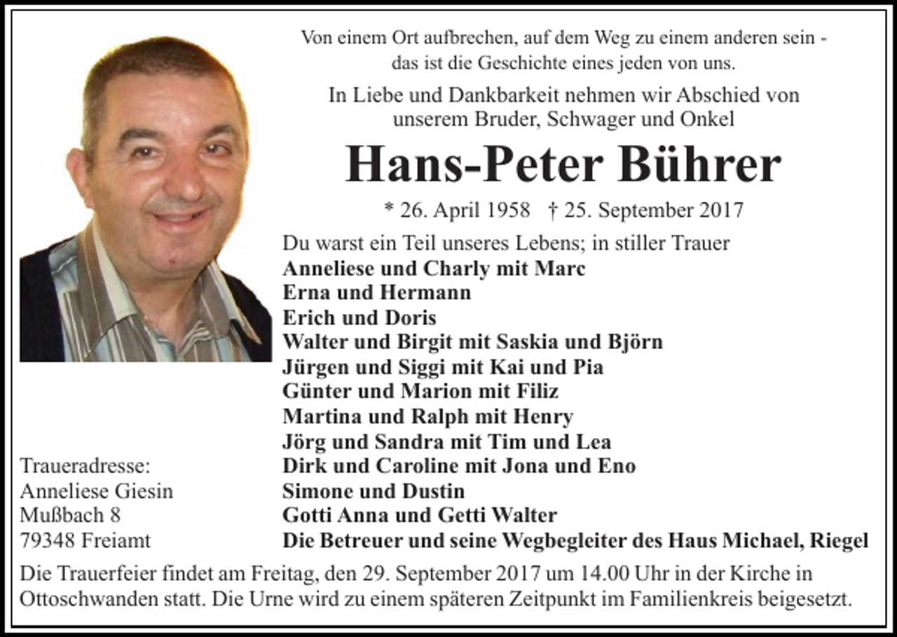 <p>Vo n eieinem<br />n e m Ort<br />uf br e c h e n, aauf<br />uf ddem<br />e m Weg<br />We g zzu<br />u ei<br />n e m anderen<br />a n d er e n sein<br />s ei n Von<br />Ortaaufbrechen,<br />einem<br />ist di<br />die<br />eines<br />ddas<br />as ist<br />e Geschichte<br />G es c hi c ht e ei<br />n es jjeden<br />e d e n von<br />v o n uns.<br />u ns.</p><p>I n Liebe<br />Li e b e und<br />u n d Dankbarkeit<br />D a n k b ar k eit nehmen<br />n e h m e n wir<br />wir Abschied<br />A bs c hi e d von<br />vo n<br />In<br />uunserem<br />ns er e m Bruder,<br />Br u d er, Schwager<br />S c h w a g er und<br />u n d Onkel<br />O n k el</p><p>H a ns- P et e r BBührer<br />ü hrer<br />Hans-Peter</p><p>6. April<br />A pril 11958<br />9 5 8 †† 225.<br />5. September<br />S e pt e m b er<br />** 226.<br />Du<br />Teiluunseres<br />D u wwarst<br />arst eiein<br />n Teil<br />ns er es Lebens;<br />L e b e ns; in<br />i n stiller<br />still er Trauer<br />Tr a u er<br />Anneliese<br />A n n eli es e uund<br />n d CCharly<br />h a rl y mit<br />m it Marc<br />M arc<br />Erna<br />E r n a uund<br />n d Hermann<br />Her m a n n<br />Erich<br />E ri c h uund<br />n d Doris<br />D o ris<br />Walter<br />mitS Saskia<br />W alt e r u und<br />n d BiBirgit<br />r git mit<br />as ki a und<br />u n d Björn<br />Bj ö r n<br />Jürgen<br />J ü r g e n und<br />u n d Siggi<br />Si g gi mit<br />mit Kai<br />K ai und<br />u n d Pia<br />Pi a<br />Günter<br />G ü nt e r uund<br />n d Marion<br />M a ri o n mit<br />mit Filiz<br />Fili z<br />Martina<br />mit Henry<br />M a rti n a u und<br />n d RRalph<br />al p h mit<br />He nr y<br />Jörg<br />J ö r g und<br />u n d Sandra<br />S a n d r a mit<br />mit Tim<br />Ti m uund<br />n d LLea<br />ea<br />Dirk<br />Di r k uund<br />n d CCaroline<br />a r oli n e mit<br />mit JJona<br />o n a und<br />u n d Eno<br />Eno<br />Traueradresse:<br />Tr<br />a u er a dr ess e:<br />Simone<br />Si m o n e uund<br />n d Dustin<br />D usti n<br />AAnneliese<br />n n eli es e Gi<br />Giesin<br />esi n<br />Gotti<br />G otti AAnna<br />n n a uund<br />n d GGetti<br />etti Walter<br />W alt e r<br />MMußbach<br />u ß b a c h 88<br />Die<br />Di e BBetreuer<br />et r e u e r uund<br />n d s seine<br />ei n e Wegbegleiter<br />W e g b e gl eit e r des<br />d es Haus<br />H a us Michael,<br />Mi c h a el, Riegel<br />Ri e g el<br />779348<br />9 3 4 8 Freiamt<br />Fr ei a mt<br />Die<br />Di<br />e TrTrauerfeier<br />a u erf ei er fifindet<br />n d et aam<br />m Fr<br />Freitag,<br />eit a g, dden<br />e n 229.<br />9. SSeptember<br />e pt e m b e r 2017<br />2 0 1 7 um<br />u m 14.00<br />1 4. Uhr<br />U hr iinn der<br />d er Kirche<br />Kir c h e iinn<br />Ottoschwanden<br />Ott os c h w a n d e n ststatt.<br />att. Di<br />Die<br />e Urne<br />Ur n e wir<br />wird<br />d zzu<br />u eieinem<br />n e m s späteren<br />p ät e r e n Zeitpunkt<br />Z eit p u n kt iimm Familienkreis<br />F a mili e nkr eis bbeigesetzt.<br />ei g es et zt.</p>