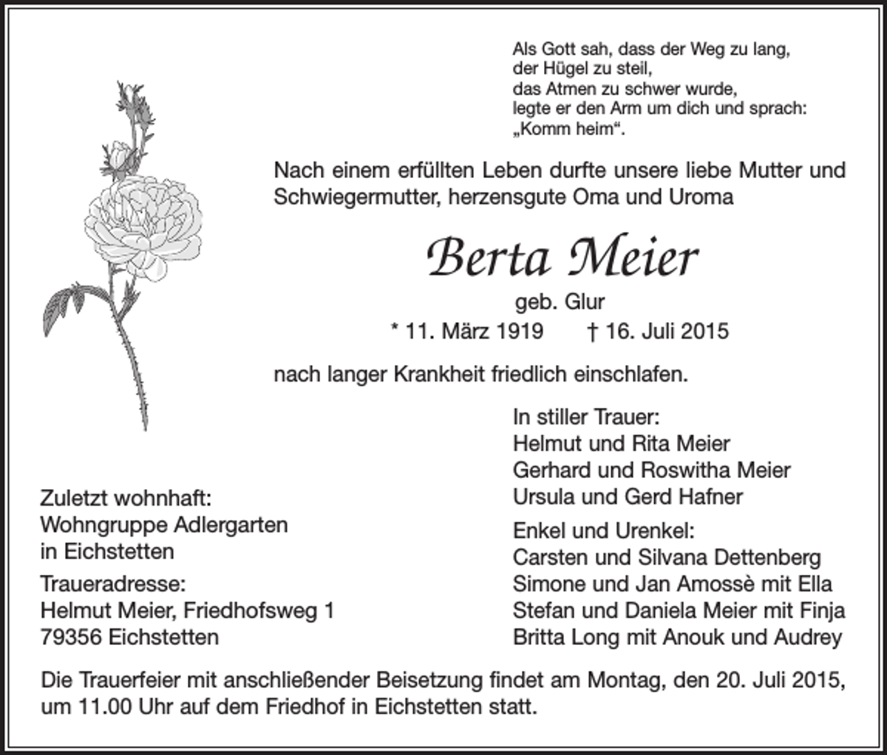 <p>Als Gott sah, dass der Weg zu lang,<br />der Hügel zu steil,<br />das Atmen zu schwer wurde,<br />legte er den Arm um dich und sprach:<br />„Komm heim“.</p><p>Nach einem erfüllten Leben durfte unsere liebe Mutter und<br />Schwiegermutter, h<br />­ erzensgute Oma und Uroma</p><p>Berta Meier</p><p>geb. Glur<br />* 11. März 1919 † 16. Juli 2015<br />nach langer Krankheit friedlich einschlafen.</p><p>Zuletzt wohnhaft:<br />Wohngruppe Adlergarten<br />in Eichstetten<br />Traueradresse:<br />Helmut Meier, Friedhofsweg 1<br />79356 Eichstetten</p><p>In stiller Trauer:<br />Helmut und Rita Meier<br />Gerhard und Roswitha Meier<br />Ursula und Gerd Hafner<br />Enkel und Urenkel:<br />Carsten und Silvana Dettenberg<br />Simone und Jan Amossè mit Ella<br />Stefan und Daniela Meier mit Finja<br />Britta Long mit Anouk und Audrey</p><p>Die Trauerfeier mit anschließender Beisetzung findet am Montag, den 20. Juli 2015,<br />um 11.00 Uhr auf dem Friedhof in Eichstetten statt.</p>