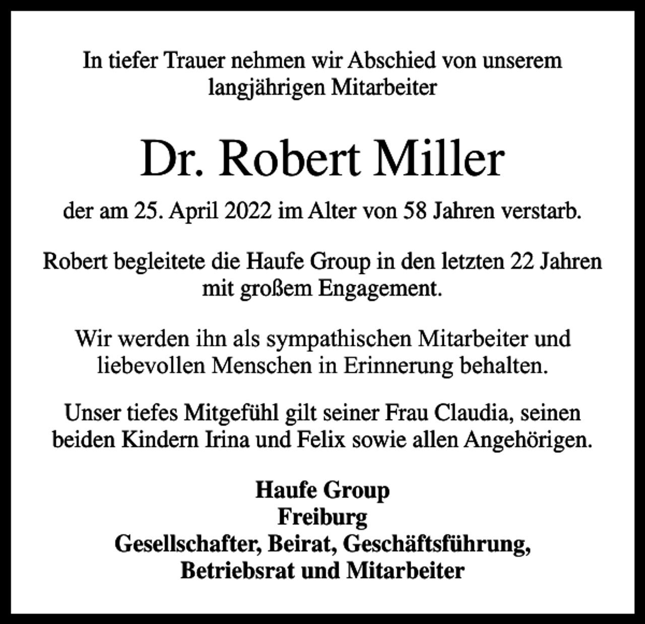 <p>In tiefer Trauer nehmen wir Abschied von unserem<br />langjährigen Mitarbeiter</p><p>Dr. Robert Miller<br />der am 25. April 2022 im Alter von 58 Jahren verstarb.<br />Robert begleitete die Haufe Group in den letzten 22 Jahren<br />mit großem Engagement.<br />Wir werden ihn als sympathischen Mitarbeiter und<br />liebevollen Menschen in Erinnerung behalten.<br />Unser tiefes Mitgefühl gilt seiner Frau Claudia, seinen<br />beiden Kindern Irina und Felix sowie allen Angehörigen.<br />Haufe Group<br />Freiburg<br />Gesellschafter, Beirat, Geschäftsführung,<br />Betriebsrat und Mitarbeiter</p>