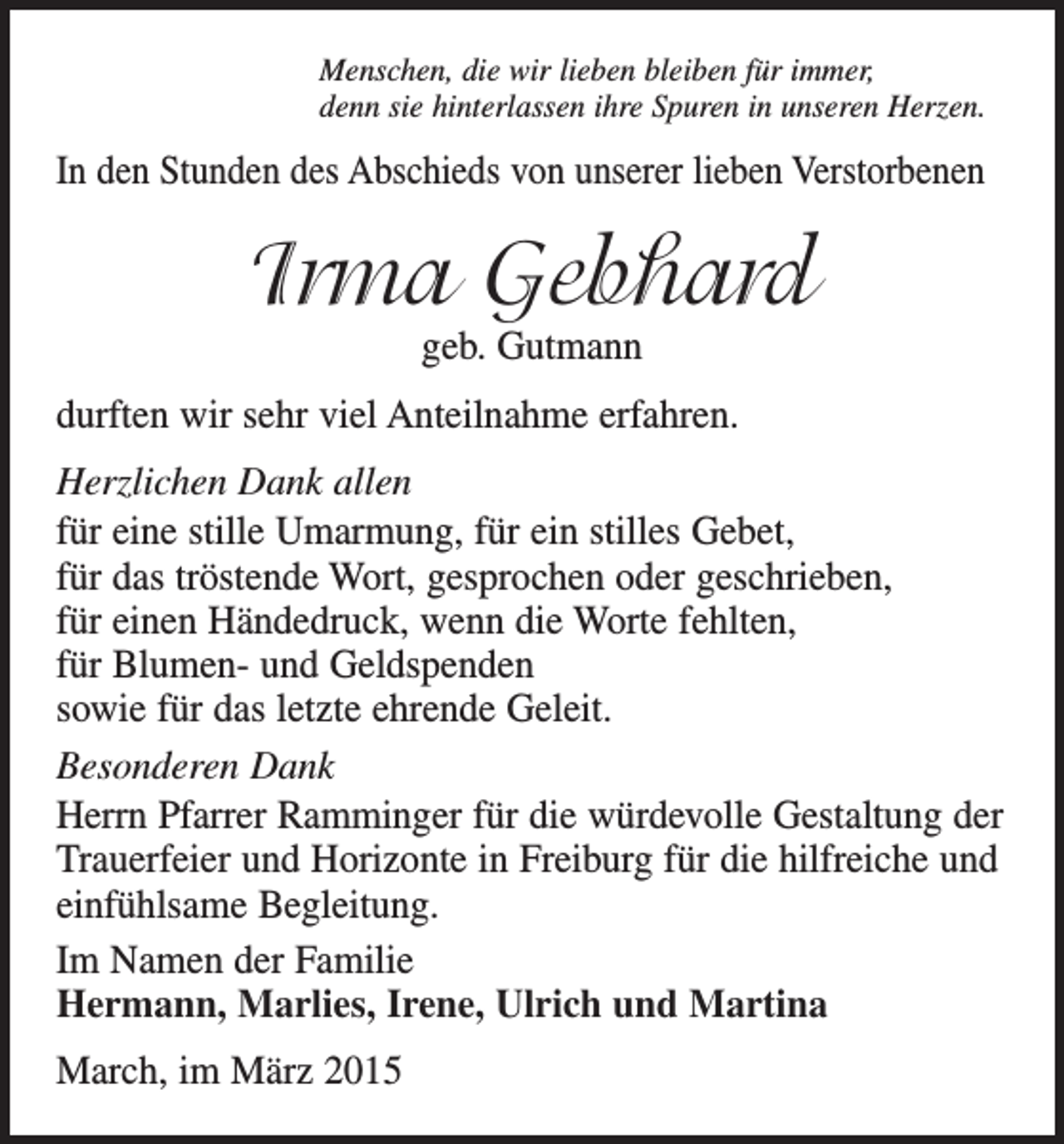 <p>Menschen, die wir lieben bleiben für immer,<br />denn sie hinterlassen ihre Spuren in unseren Herzen.</p><p>In den Stunden des Abschieds von unserer lieben Verstorbenen</p><p>Irma Gebhard<br />geb. Gutmann</p><p>durften wir sehr viel Anteilnahme erfahren.<br />Herzlichen Dank allen<br />für eine stille Umarmung, für ein stilles Gebet,<br />für das tröstende Wort, gesprochen oder geschrieben,<br />für einen Händedruck, wenn die Worte fehlten,<br />für Blumen- und Geldspenden<br />sowie für das letzte ehrende Geleit.<br />Besonderen Dank<br />Herrn Pfarrer Ramminger für die würdevolle Gestaltung der<br />Trauerfeier und Horizonte in Freiburg für die hilfreiche und<br />einfühlsame Begleitung.<br />Im Namen der Familie<br />Hermann, Marlies, Irene, Ulrich und Martina<br />March, im März 2015</p>