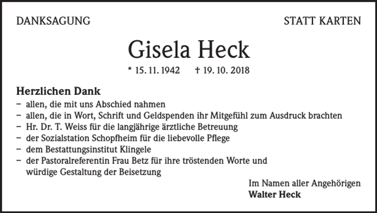 <p>DANKSAGUNG</p><p>STATT KARTEN</p><p>Gisela Heck</p><p>* 15. 11. 1942 † 19. 10. 2018</p><p>Herzlichen Dank<br />– allen, die mit uns Abschied nahmen<br />– allen, die in Wort, Schrift und Geldspenden ihr Mitgefühl zum Ausdruck brachten<br />– Hr. Dr. T. Weiss für die langjährige ärztliche Betreuung<br />– der Sozialstation Schopfheim für die liebevolle Pflege<br />– dem Bestattungsinstitut Klingele<br />– der Pastoralreferentin Frau Betz für ihre tröstenden Worte und<br />würdige Gestaltung der Beisetzung<br />Im Namen aller Angehörigen<br />Walter Heck</p>