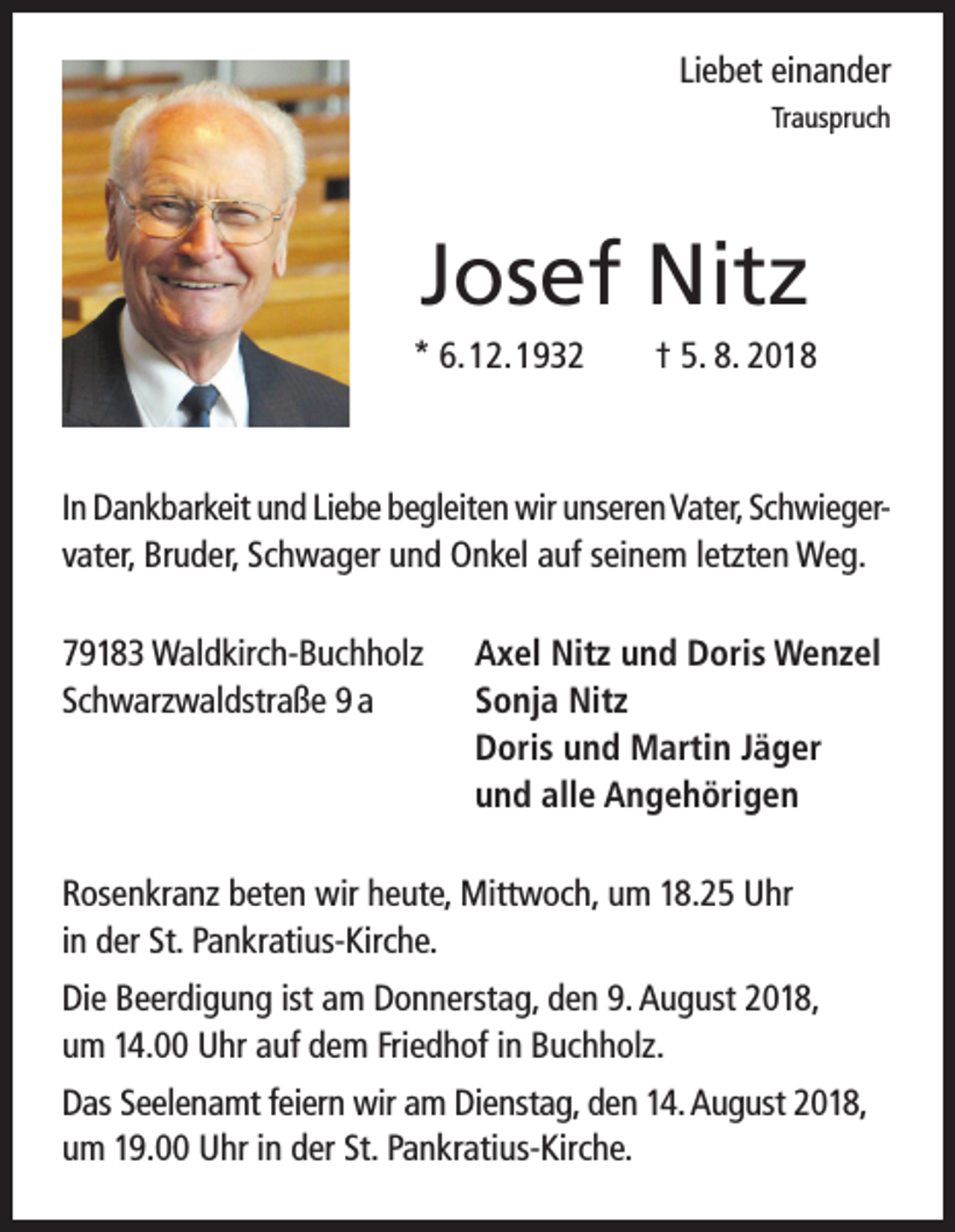 <p>Liebet einander<br />Trauspruch</p><p>Josef Nitz<br />* 6. 12. 1932</p><p>† 5. 8. 2018</p><p>In Dankbarkeit und Liebe begleiten wir unseren Vater, Schwiegervater, Bruder, Schwager und Onkel auf seinem letzten Weg.<br />79183 Waldkirch-Buchholz<br />Schwarzwaldstraße 9 a</p><p>Axel Nitz und Doris Wenzel<br />Sonja Nitz<br />Doris und Martin Jäger<br />und alle Angehörigen</p><p>Rosenkranz beten wir heute, Mittwoch, um 18.25 Uhr<br />in der St. Pankratius-Kirche.<br />Die Beerdigung ist am Donnerstag, den 9. August 2018,<br />um 14.00 Uhr auf dem Friedhof in Buchholz.<br />Das Seelenamt feiern wir am Dienstag, den 14. August 2018,<br />um 19.00 Uhr in der St. Pankratius-Kirche.</p>