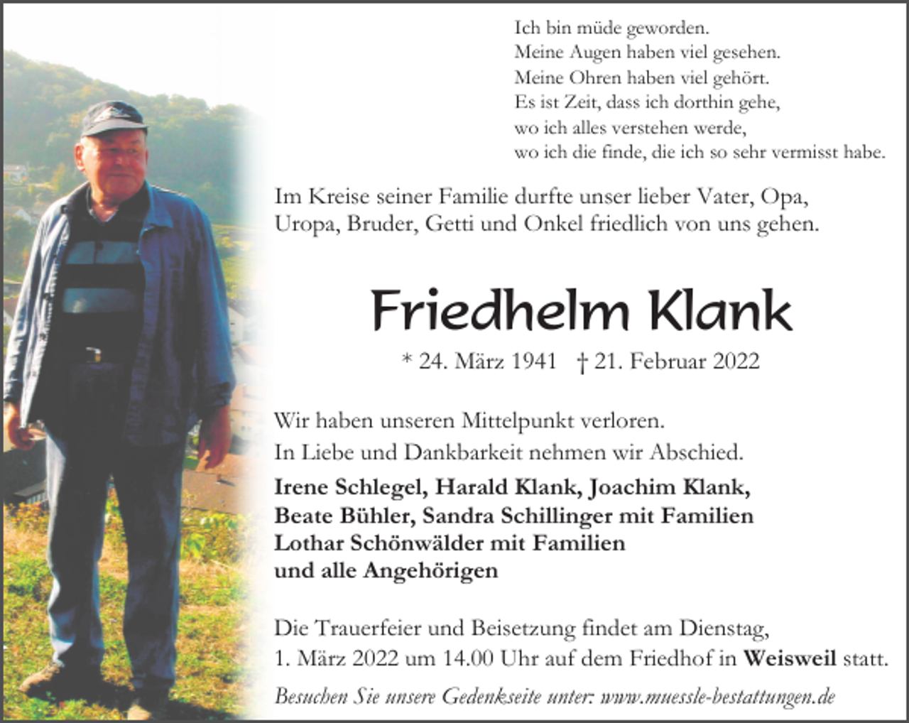 <p>Ich bin müde geworden.<br />Meine Augen haben viel gesehen.<br />Meine Ohren haben viel gehört.<br />Es ist Zeit, dass ich dorthin gehe,<br />wo ich alles verstehen werde,<br />wo ich die finde, die ich so sehr vermisst habe.</p><p>Im Kreise seiner Familie durfte unser lieber Vater, Opa,<br />Uropa, Bruder, Getti und Onkel friedlich von uns gehen.</p><p>Friedhelm Klank<br />* 24. März 1941 † 21. Februar 2022<br />Wir haben unseren Mittelpunkt verloren.<br />In Liebe und Dankbarkeit nehmen wir Abschied.<br />Irene Schlegel, Harald Klank, Joachim Klank,<br />Beate Bühler, Sandra Schillinger mit Familien<br />Lothar Schönwälder mit Familien<br />und alle Angehörigen<br />Die Trauerfeier und Beisetzung findet am Dienstag,<br />1. März 2022 um 14.00 Uhr auf dem Friedhof in Weisweil statt.<br />Besuchen Sie unsere Gedenkseite unter: www.muessle-bestattungen.de</p>