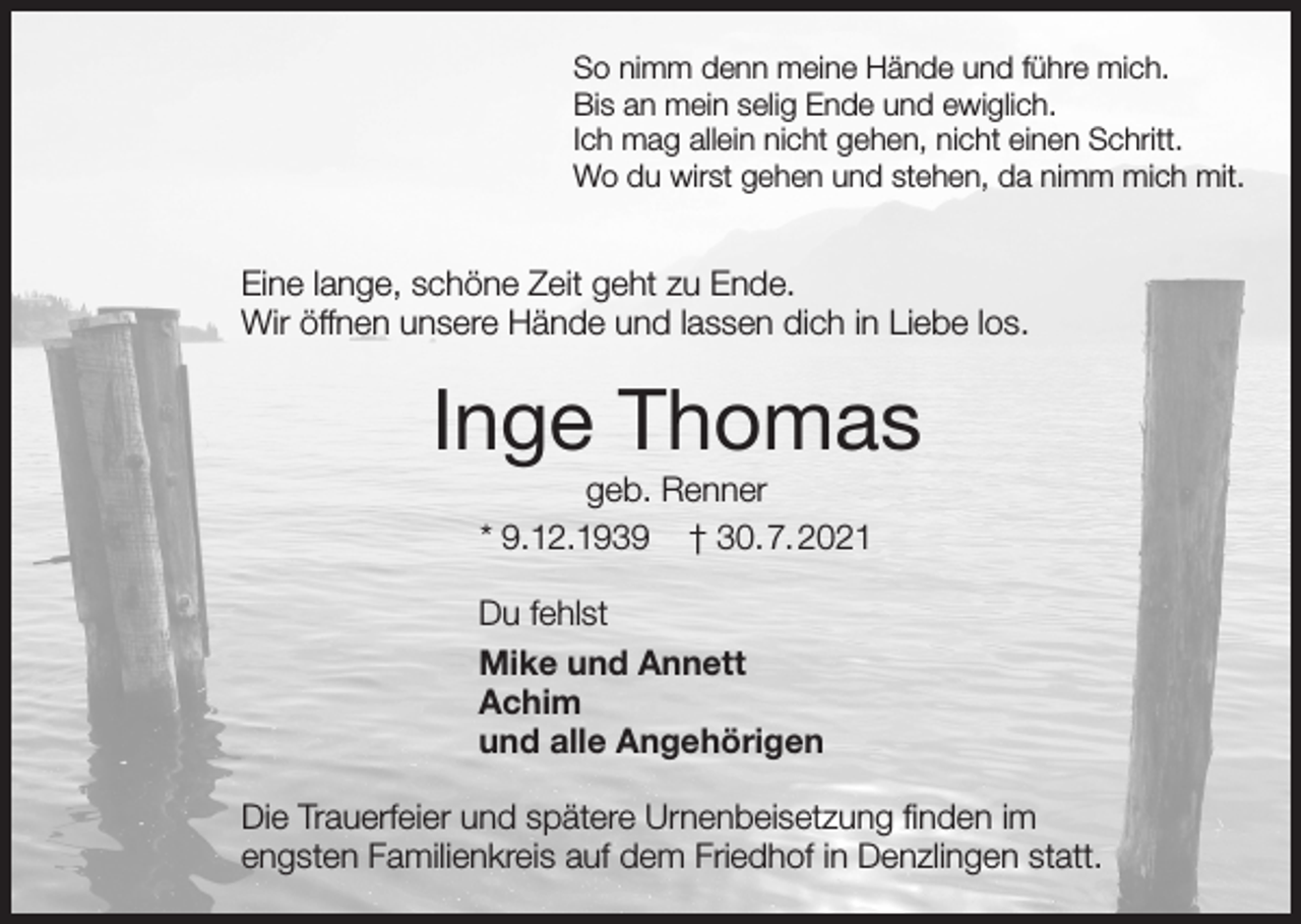 <p>So nimm denn meine Hände und führe mich.<br />Bis an mein selig Ende und ewiglich.<br />Ich mag allein nicht gehen, nicht einen Schritt.<br />Wo du wirst gehen und stehen, da nimm mich mit.</p><p>Eine lange, schöne Zeit geht zu Ende.<br />Wir öffnen unsere Hände und lassen dich in Liebe los.</p><p>Inge Thomas<br />geb. Renner<br />* 9.12.1939 † 30.7.2021<br />Du fehlst<br />Mike und Annett<br />Achim<br />und alle Angehörigen<br />Die Trauerfeier und spätere Urnenbeisetzung finden im<br />engsten Familienkreis auf dem Friedhof in Denzlingen statt.</p>