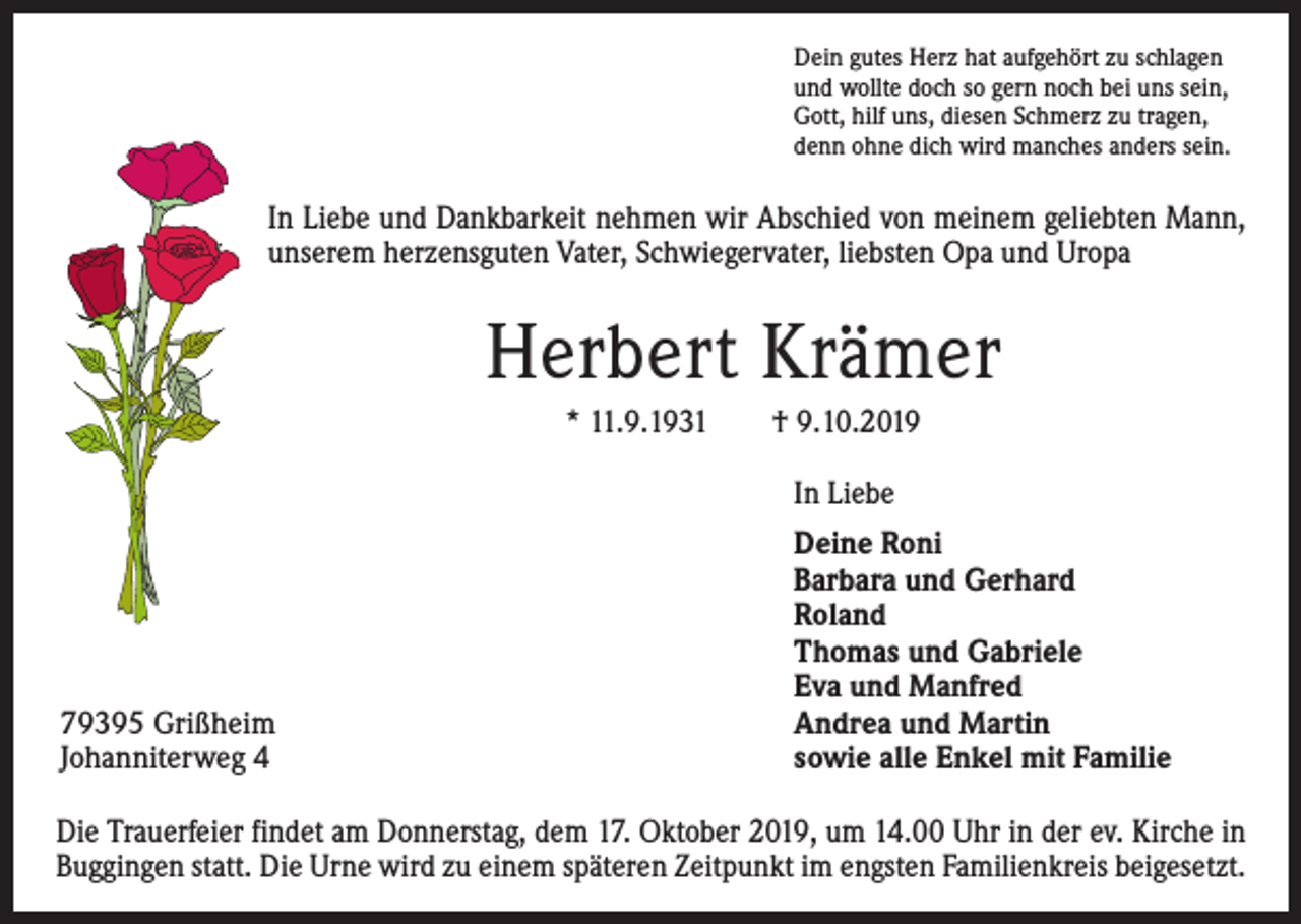 <p>Dein gutes Herz hat aufgehört zu schlagen<br />und wollte doch so gern noch bei uns sein,<br />Gott, hilf uns, diesen Schmerz zu tragen,<br />denn ohne dich wird manches anders sein.</p><p>In Liebe und Dankbarkeit nehmen wir Abschied von meinem geliebten Mann,<br />unserem herzensguten Vater, Schwiegervater, liebsten Opa und Uropa</p><p>Herbert Krämer<br />* 11.9.1931 † 9.10.2019<br />In Liebe</p><p>79395 Grißheim<br />Johanniterweg 4</p><p>Deine Roni<br />Barbara und Gerhard<br />Roland<br />Thomas und Gabriele<br />Eva und Manfred<br />Andrea und Martin<br />sowie alle Enkel mit Familie</p><p>Die Trauerfeier findet am Donnerstag, dem 17. Oktober 2019, um 14.00 Uhr in der ev. Kirche in<br />Buggingen statt. Die Urne wird zu einem späteren Zeitpunkt im engsten Familienkreis beigesetzt.</p>