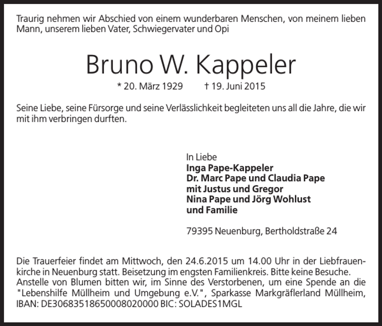 <p>Traurig nehmen wir Abschied von einem wunderbaren Menschen, von meinem lieben<br />Mann, unserem lieben Vater, Schwiegervater und Opi</p><p>Bruno W. Kappeler<br />* 20. März 1929</p><p>† 19. Juni 2015</p><p>Seine Liebe, seine Fürsorge und seine Verlässlichkeit begleiteten uns all die Jahre, die wir<br />mit ihm verbringen durften.</p><p>In Liebe<br />Inga Pape-Kappeler<br />Dr. Marc Pape und Claudia Pape<br />mit Justus und Gregor<br />Nina Pape und Jörg Wohlust<br />und Familie<br />79395 Neuenburg, Bertholdstraße 24<br />Die Trauerfeier findet am Mittwoch, den 24.6.2015 um 14.00 Uhr in der Liebfrauenkirche in Neuenburg statt. Beisetzung im engsten Familienkreis. Bitte keine Besuche.<br />Anstelle von Blumen bitten wir, im Sinne des Verstorbenen, um eine Spende an die<br />"Lebenshilfe Müllheim und Umgebung e.V.", Sparkasse Markgräflerland Müllheim,<br />IBAN: DE30683518650008020000 BIC: SOLADES1MGL</p>