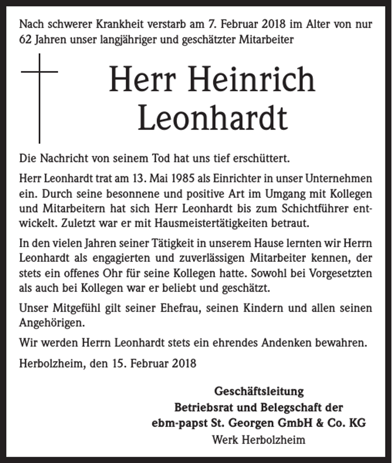 <p>Nach schwerer Krankheit verstarb am 7. Februar 2018 im Alter von nur<br />62 Jahren unser langjähriger und geschätzter Mitarbeiter</p><p>Herr Heinrich<br />Leonhardt<br />Die Nachricht von seinem Tod hat uns tief erschüttert.<br />Herr Leonhardt trat am 13. Mai 1985 als Einrichter in unser Unternehmen<br />ein. Durch seine besonnene und positive Art im Umgang mit Kollegen<br />und Mitarbeitern hat sich Herr Leonhardt bis zum Schichtführer ent­<br />wickelt. Zuletzt war er mit Hausmeistertätigkeiten betraut.<br />In den vielen Jahren seiner Tätigkeit in unserem Hause lernten wir Herrn<br />Leonhardt als engagierten und zuverlässigen Mitarbeiter kennen, der<br />stets ein offenes Ohr für seine Kollegen hatte. Sowohl bei Vorgesetzten<br />als auch bei Kollegen war er beliebt und geschätzt.<br />Unser Mitgefühl gilt seiner Ehefrau, seinen Kindern und allen seinen<br />Angehörigen.<br />Wir werden Herrn Leonhardt stets ein ehrendes Andenken bewahren.<br />Herbolzheim, den 15. Februar 2018<br />Geschäftsleitung<br />Betriebsrat und Belegschaft der<br />ebm-papst St. Georgen GmbH &amp; Co. KG<br />Werk Herbolzheim</p>