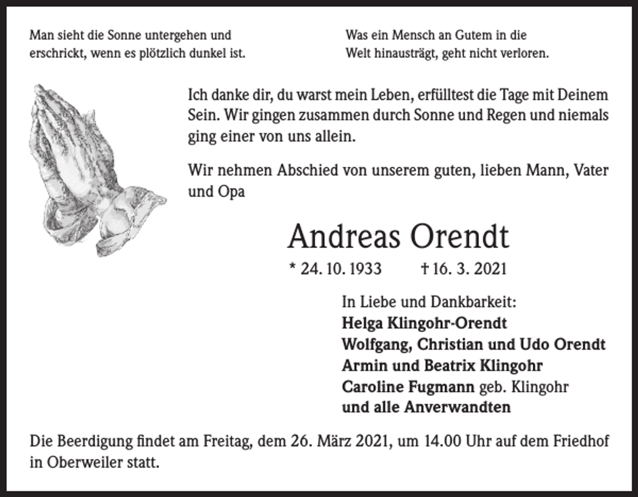 <p>Man sieht die Sonne untergehen und<br />erschrickt, wenn es plötzlich dunkel ist.</p><p>Was ein Mensch an Gutem in die<br />Welt hinausträgt, geht nicht verloren.</p><p>Ich danke dir, du warst mein Leben, erfülltest die Tage mit Deinem<br />Sein. Wir gingen zusammen durch Sonne und Regen und niemals<br />ging einer von uns allein.<br />Wir nehmen Abschied von unserem guten, lieben Mann, Vater<br />und Opa</p><p>Andreas Orendt<br />* 24. 10. 1933</p><p>† 16. 3. 2021</p><p>In Liebe und Dankbarkeit:<br />Helga Klingohr-Orendt<br />Wolfgang, Christian und Udo Orendt<br />Armin und Beatrix Klingohr<br />Caroline Fugmann geb. Klingohr<br />und alle Anverwandten<br />Die Beerdigung findet am Freitag, dem 26. März 2021, um 14.00 Uhr auf dem Friedhof<br />in Oberweiler statt.</p>