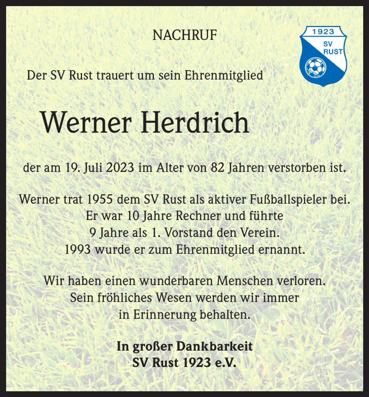<p>NACHRUF<br />Der SV Rust trauert um sein Ehrenmitglied</p><p>Werner Herdrich<br />der am 19. Juli 2023 im Alter von 82 Jahren verstorben ist.<br />Werner trat 1955 dem SV Rust als aktiver Fußballspieler bei.<br />Er war 10 Jahre Rechner und führte<br />9 Jahre als 1. Vorstand den Verein.<br />1993 wurde er zum Ehrenmitglied ernannt.<br />Wir haben einen wunderbaren Menschen verloren.<br />Sein fröhliches Wesen werden wir immer<br />in Erinnerung behalten.<br />In großer Dankbarkeit<br />SV Rust 1923 e.V.</p>
