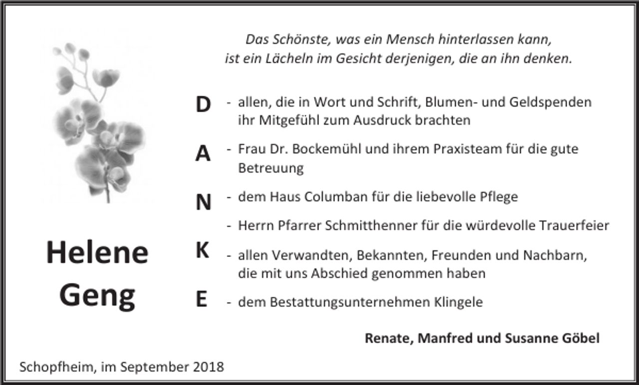 <p>Das Schönste, was ein Mensch hinterlassen kann,<br />ist ein Lächeln im Gesicht derjenigen, die an ihn denken.</p><p>D</p><p>- allen, die in Wort und Schrift, Blumen- und Geldspenden</p><p>A</p><p>- Frau Dr. Bockemühl und ihrem Praxisteam für die gute<br />Betreuung</p><p>N</p><p>- dem Haus Columban für die liebevolle Pflege</p><p>ihr Mitgefühl zum Ausdruck brachten</p><p>- Herrn Pfarrer Schmitthenner für die würdevolle Trauerfeier</p><p>Helene<br />Geng</p><p>K<br />E</p><p>- allen Verwandten, Bekannten, Freunden und Nachbarn,<br />die mit uns Abschied genommen haben<br />- dem Bestattungsunternehmen Klingele<br />Renate, Manfred und Susanne Göbel</p><p>Schopfheim, im September 2018</p>