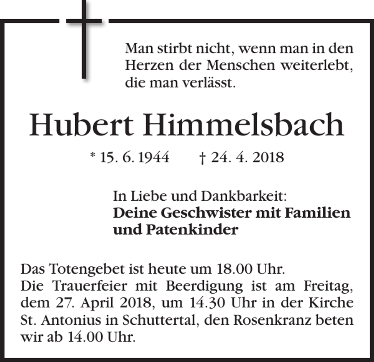<p>Man stirbt nicht, wenn man in den<br />Herzen der Menschen weiterlebt,<br />die man verlässt.</p><p>Hubert Himmelsbach<br />* 15. 6. 1944 † 24. 4. 2018<br />In Liebe und Dankbarkeit:<br />Deine Geschwister mit Familien<br />und Patenkinder<br />Das Totengebet ist heute um 18.00 Uhr.<br />Die Trauerfeier mit Beerdigung ist am Freitag,<br />dem 27. April 2018, um 14.30 Uhr in der Kirche<br />St. Antonius in Schuttertal, den Rosenkranz beten<br />wir ab 14.00 Uhr.</p>