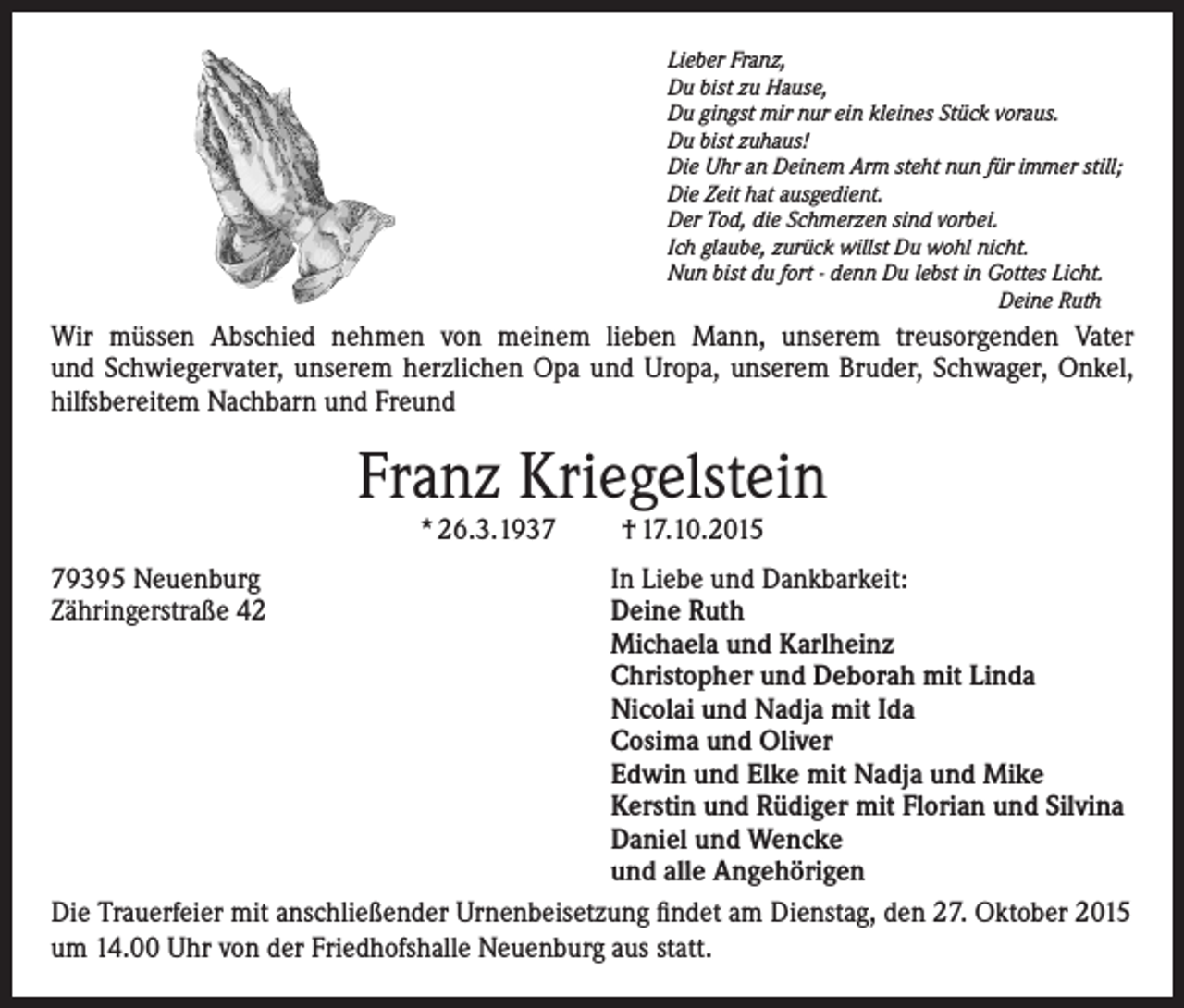 <p>Lieber Franz,<br />Du bist zu Hause,<br />Du gingst mir nur ein kleines Stück voraus.<br />Du bist zuhaus!<br />Die Uhr an Deinem Arm steht nun für immer still;<br />Die Zeit hat ausgedient.<br />Der Tod, die Schmerzen sind vorbei.<br />Ich glaube, zurück willst Du wohl nicht.<br />Nun bist du fort - denn Du lebst in Gottes Licht.<br />Deine Ruth</p><p>Wir müssen Abschied nehmen von meinem lieben Mann, unserem treusorgenden Vater<br />und Schwiegervater, unserem herzlichen Opa und Uropa, unserem Bruder, Schwager, Onkel,<br />hilfsbereitem Nachbarn und Freund</p><p>Franz Kriegelstein<br />* 26.3.1937</p><p>† 17.10.2015</p><p>79395 Neuenburg<br />In Liebe und Dankbarkeit:<br />Zähringerstraße 42 Deine Ruth<br />Michaela und Karlheinz<br />Christopher und Deborah mit Linda<br />Nicolai und Nadja mit Ida<br />Cosima und Oliver<br />Edwin und Elke mit Nadja und Mike<br />Kerstin und Rüdiger mit Florian und Silvina<br />Daniel und Wencke<br />und alle Angehörigen<br />Die Trauerfeier mit anschließender Urnenbeisetzung findet am Dienstag, den 27. Oktober 2015<br />um 14.00 Uhr von der Friedhofshalle Neuenburg aus statt.</p>