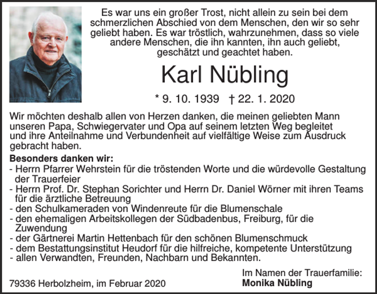 <p>Es war uns ein großer Trost, nicht allein zu sein bei dem<br />schmerzlichen Abschied von dem Menschen, den wir so sehr<br />geliebt haben. Es war tröstlich, wahrzunehmen, dass so viele<br />andere Menschen, die ihn kannten, ihn auch geliebt,<br />geschätzt und geachtet haben.</p><p>Karl Nübling<br />* 9. 10. 1939 † 22. 1. 2020<br />Wir möchten deshalb allen von Herzen danken, die meinen geliebten Mann<br />unseren Papa, Schwiegervater und Opa auf seinem letzten Weg begleitet<br />und ihre Anteilnahme und Verbundenheit auf vielfältige Weise zum Ausdruck<br />gebracht haben.<br />Besonders danken wir:<br />- Herrn Pfarrer Wehrstein für die tröstenden Worte und die würdevolle Gestaltung<br />der Trauerfeier<br />- Herrn Prof. Dr. Stephan Sorichter und Herrn Dr. Daniel Wörner mit ihren Teams<br />für die ärztliche Betreuung<br />- den Schulkameraden von Windenreute für die Blumenschale<br />- den ehemaligen Arbeitskollegen der Südbadenbus, Freiburg, für die<br />Zuwendung<br />- der Gärtnerei Martin Hettenbach für den schönen Blumenschmuck<br />- dem Bestattungsinstitut Heudorf für die hilfreiche, kompetente Unterstützung<br />- allen Verwandten, Freunden, Nachbarn und Bekannten.<br />79336 Herbolzheim, im Februar 2020</p><p>Im Namen der Trauerfamilie:<br />Monika Nübling</p>