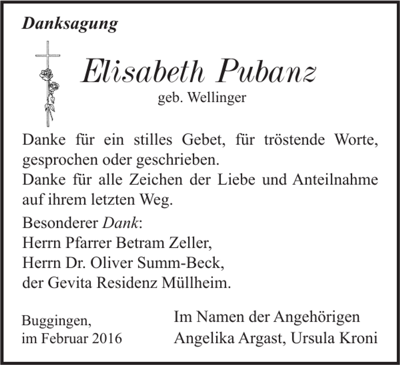 <p>Danksagung</p><p>Elisabeth Pubanz<br />geb. Wellinger</p><p>Danke für ein stilles Gebet, für tröstende Worte,<br />gesprochen oder geschrieben.<br />Danke für alle Zeichen der Liebe und Anteilnahme<br />auf ihrem letzten Weg.<br />Besonderer Dank:<br />Herrn Pfarrer Betram Zeller,<br />Herrn Dr. Oliver Summ-Beck,<br />der Gevita Residenz Müllheim.<br />Buggingen,<br />im Februar 2016</p><p>Im Namen der Angehörigen<br />Angelika Argast, Ursula Kroni</p>