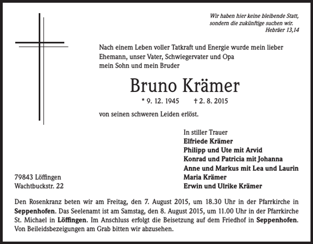<p>ach einem Leben voller Tatkraft und Energie wurde mein lieber<br />N<br />Ehemann, unser Vater, Schwiegervater und Opa<br />mein Sohn und mein Bruder</p><p>von seinen schweren Leiden erlöst.</p><p>79843 Löffingen<br />Wachtbuckstr. 22</p><p>Wir haben hier keine bleibende Statt,<br />sondern die zukünftige suchen wir.<br />Hebräer 13,14</p><p>Bruno Krämer</p><p>* 9. 12. 1945 † 2. 8. 2015</p><p>In stiller Trauer<br />lfriede Krämer<br />E<br />Philipp und Ute mit Arvid<br />Konrad und Patricia mit Johanna<br />Anne und Markus mit Lea und Laurin<br />Maria Krämer<br />Erwin und Ulrike Krämer</p><p>Den Rosenkranz beten wir am Freitag, den 7. August 2015, um 18.30 Uhr in der Pfarrkirche in<br />Seppenhofen. Das Seelenamt ist am Samstag, den 8. August 2015, um 11.00 Uhr in der Pfarrkirche<br />St. Michael in Löffingen. Im Anschluss erfolgt die Beisetzung auf dem Friedhof in Seppenhofen.<br />Von Beileidsbezeigungen am Grab bitten wir abzusehen.</p>