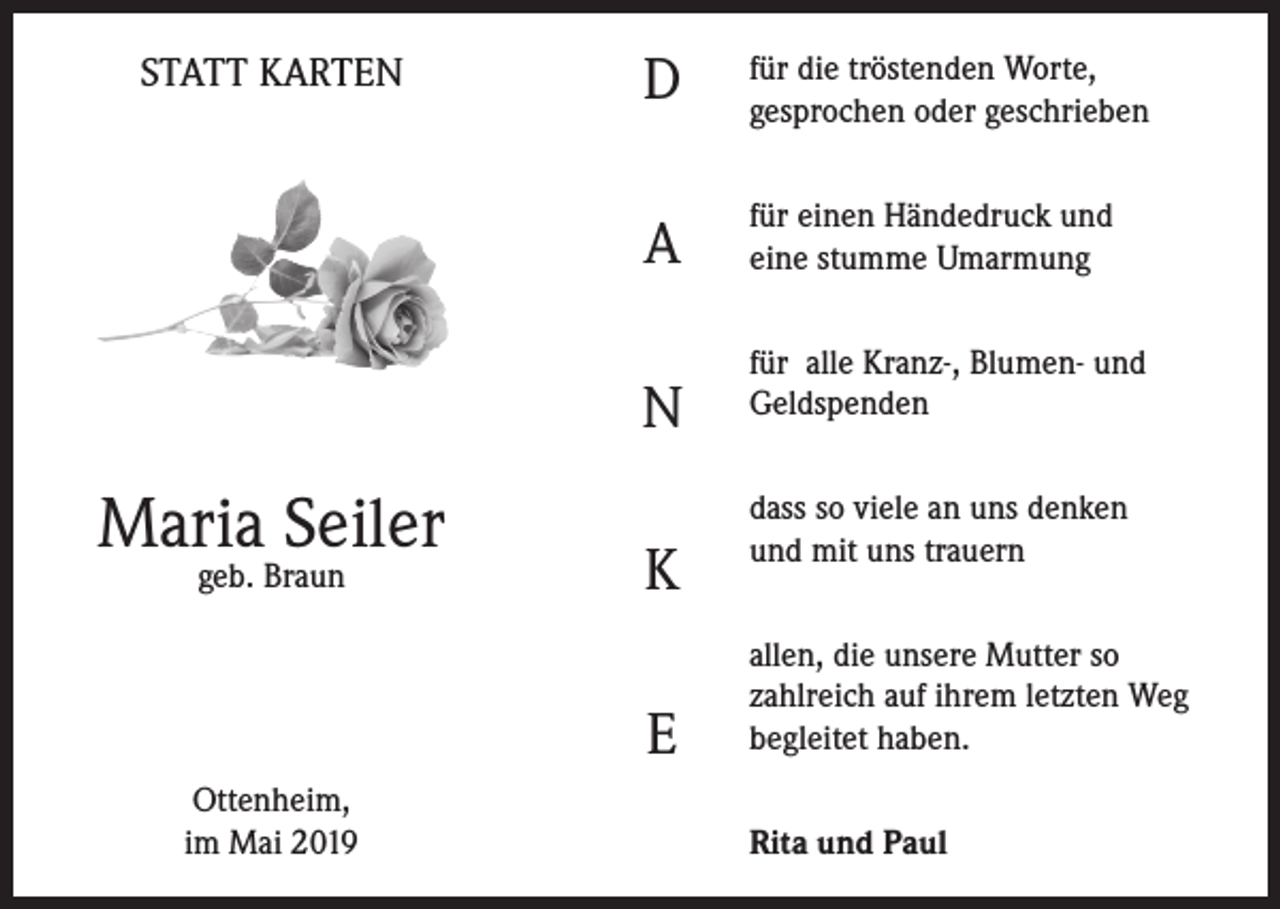 <p>STATT KARTEN</p><p>D</p><p>für die tröstenden Worte,<br />gesprochen oder geschrieben</p><p>A</p><p>für einen Händedruck und<br />eine stumme Umarmung</p><p>N</p><p>Maria Seiler<br />geb. Braun</p><p>K<br />E</p><p>Ottenheim,<br />im Mai 2019</p><p>für alle Kranz-, Blumen- und<br />Geldspenden<br />dass so viele an uns denken<br />und mit uns trauern<br />allen, die unsere Mutter so<br />zahlreich auf ihrem letzten Weg<br />begleitet haben.<br />Rita und Paul</p>