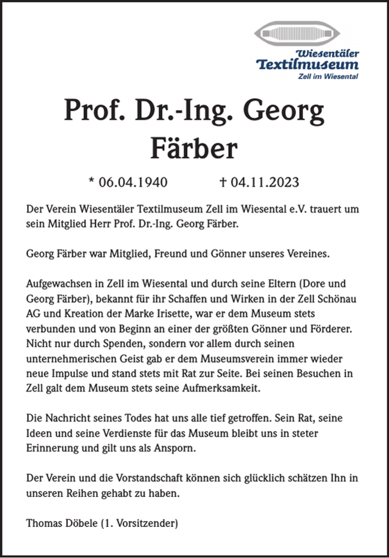 <p>Prof. Dr.-Ing. Georg<br />Färber<br />* 06.04.1940</p><p>† 04.11.2023</p><p>Der Verein Wiesentäler Textilmuseum Zell im Wiesental e.V. trauert um<br />sein Mitglied Herr Prof. Dr.-Ing. Georg Färber.<br />Georg Färber war Mitglied, Freund und Gönner unseres Vereines.<br />Aufgewachsen in Zell im Wiesental und durch seine Eltern (Dore und<br />Georg Färber), bekannt für ihr Schaffen und Wirken in der Zell Schönau<br />AG und Kreation der Marke Irisette, war er dem Museum stets<br />verbunden und von Beginn an einer der größten Gönner und Förderer.<br />Nicht nur durch Spenden, sondern vor allem durch seinen<br />unternehmerischen Geist gab er dem Museumsverein immer wieder<br />neue Impulse und stand stets mit Rat zur Seite. Bei seinen Besuchen in<br />Zell galt dem Museum stets seine Aufmerksamkeit.<br />Die Nachricht seines Todes hat uns alle tief getroffen. Sein Rat, seine<br />Ideen und seine Verdienste für das Museum bleibt uns in steter<br />Erinnerung und gilt uns als Ansporn.<br />Der Verein und die Vorstandschaft können sich glücklich schätzen Ihn in<br />unseren Reihen gehabt zu haben.</p><p>Thomas Döbele (1. Vorsitzender)</p>